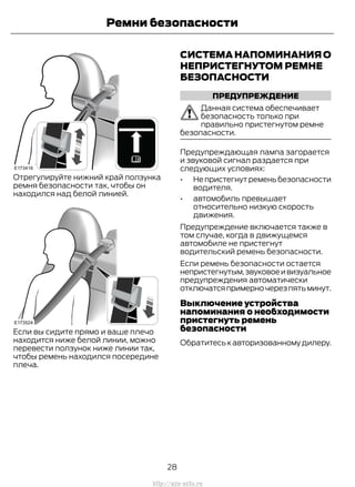 Отрегулируйте нижний край ползунка
ремня безопасности так, чтобы он
находился над белой линией.
Если вы сидите прямо и ваше плечо
находится ниже белой линии, можно
перевести ползунок ниже линии так,
чтобы ремень находился посередине
плеча.
СИСТЕМА НАПОМИНАНИЯ О
НЕПРИСТЕГНУТОМ РЕМНЕ
БЕЗОПАСНОСТИ
ПРЕДУПРЕЖДЕНИЕ
Данная система обеспечивает
безопасность только при
правильно пристегнутом ремне
безопасности.
Предупреждающая лампа загорается
и звуковой сигнал раздается при
следующих условиях:
• Не пристегнут ремень безопасности
водителя.
• автомобиль превышает
относительно низкую скорость
движения.
Предупреждение включается также в
том случае, когда в движущемся
автомобиле не пристегнут
водительский ремень безопасности.
Если ремень безопасности остается
непристегнутым,звуковоеивизуальное
предупреждения автоматически
отключатсяпримерночерезпятьминут.
Выключение устройства
напоминания о необходимости
пристегнуть ремень
безопасности
Обратитесь к авторизованному дилеру.
28
Transit (TTG) Vehicles Built From: 19-06-2014, EK3J-19A321-AXA (CG3612ruRUS) ruRUS, Edition date: 04/2014, First Printing
Ремни безопасности
http://ava-avto.ru
 