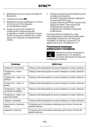 3. Выберите опцию поиска устройств
Bluetooth.
4. Нажмите кнопку OK.
5. Выберитеопцию«Добавить».После
этого запустится процесс
установления связи.
6. Когда на дисплее появится
сообщение, предлагающее
установить связь, выполните поиск
SYNC на вашем устройстве, чтобы
запустить процесс установления
связи.
7. Когданаэкраневашегомобильного
телефона появится
соответственный запрос, введите
6-значный ПИН-код,
предоставленный SYNC,на дисплее
аудиосистемы. При успешном
сопряжении на дисплее
отобразится соответствующее
сообщение.
Система может запросить у вас
подтверждение некоторых действий,
например, назначить ли текущий
телефон основным, загрузить ли
адресную книгу телефона и т.п.
Голосовые команды
мобильного телефона
Нажмите кнопку голосового
управления и по запросу
системы произнесите одну из
следующих команд:
ДействиеКоманда
Перед этой командой не нужно говорить слово «phone».позвонить [на имя]
Перед этой командой не нужно говорить слово «phone».Позвонить <имя>
домой
Перед этой командой не нужно говорить слово «phone».Позвонить <имя> на
работу
Перед этой командой не нужно говорить слово «phone».Позвонить <имя> в
бюро
Перед этой командой не нужно говорить слово «phone».Позвонить <имя> на
сотовый телефон
Перед этой командой не нужно говорить слово «phone».Позвонить <имя> на
другой номер
Перед этой командой не нужно говорить слово «phone».набрать [номер]
Следующие голосовые команды доступны только во
время звонка.
выключить громкую
связь
Следующие голосовые команды доступны только во
время звонка.
удержать звонок
300
Transit (TTG) Vehicles Built From: 19-06-2014, EK3J-19A321-AXA (CG3612ruRUS) ruRUS, Edition date: 04/2014, First Printing
SYNC™
http://ava-avto.ru
 