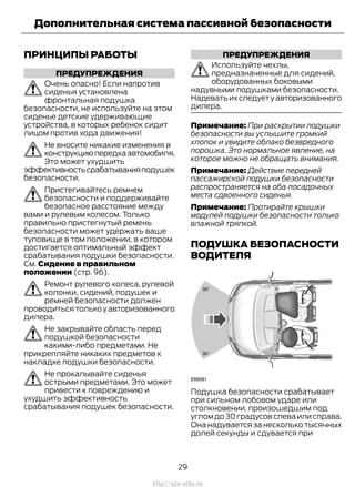 ПРИНЦИПЫ РАБОТЫ
ПРЕДУПРЕЖДЕНИЯ
Очень опасно! Если напротив
сиденья установлена
фронтальная подушка
безопасности, не используйте на этом
сиденье детские удерживающие
устройства, в которых ребенок сидит
лицом против хода движения!
Не вносите никакие изменения в
конструкциюпередкаавтомобиля.
Это может ухудшить
эффективностьсрабатыванияподушек
безопасности.
Пристегивайтесь ремнем
безопасности и поддерживайте
безопасное расстояние между
вами и рулевым колесом. Только
правильно пристегнутый ремень
безопасности может удержать ваше
туловище в том положении, в котором
достигается оптимальный эффект
срабатывания подушки безопасности.
См. Сидение в правильном
положении (стр. 96).
Ремонт рулевого колеса, рулевой
колонки, сидений, подушек и
ремней безопасности должен
проводитьсятолькоуавторизованного
дилера.
Не закрывайте область перед
подушкой безопасности
какими-либо предметами. Не
прикрепляйте никаких предметов к
накладке подушки безопасности.
Не прокалывайте сиденья
острыми предметами. Это может
привести к повреждению и
ухудшить эффективность
срабатывания подушек безопасности.
ПРЕДУПРЕЖДЕНИЯ
Используйте чехлы,
предназначенные для сидений,
оборудованных боковыми
надувными подушками безопасности.
Надеватьихследуетуавторизованного
дилера.
Примечание: При раскрытии подушки
безопасности вы услышите громкий
хлопок и увидите облако безвредного
порошка. Это нормальное явление, на
которое можно не обращать внимания.
Примечание: Действие передней
пассажирской подушки безопасности
распространяется на оба посадочных
места сдвоенного сиденья.
Примечание: Протирайте крышки
модулей подушки безопасности только
влажной тряпкой.
ПОДУШКА БЕЗОПАСНОСТИ
ВОДИТЕЛЯ
Подушка безопасности срабатывает
при сильном лобовом ударе или
столкновении, произошедшим под
углом до 30 градусов слева или справа.
Она надувается за несколько тысячных
долей секунды и сдувается при
29
Transit (TTG) Vehicles Built From: 19-06-2014, EK3J-19A321-AXA (CG3612ruRUS) ruRUS, Edition date: 04/2014, First Printing
Дополнительная система пассивной безопасности
http://ava-avto.ru
 