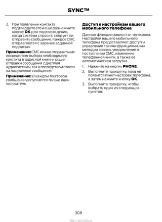 2. При появлении контакта
подтвердитеегоиещеразнажмите
кнопку OK для подтверждения,
когда система спросит, следует ли
отправитьсообщение.КаждоеСМС
отправляется с заранее заданной
подписью.
Примечание:СМСможноотправитькак
посредством выбора необходимого
контакта в адресной книге и опции
отправки сообщения с дисплея
аудиосистемы,так и посредством ответа
на полученное сообщение.
Примечание: В каждом текстовом
сообщении допускается только один
получатель.
Доступ к настройкам вашего
мобильного телефона
Данные функции зависят от телефона.
Настройки вашего мобильного
телефона предоставляют доступ и
управление такими функциями, как
мелодии звонка, уведомление о
поступлении СМС, изменение
телефонной книги, а также ее
автоматическая загрузка.
1. Нажмите на кнопку PHONE.
2. Выполните прокрутку, пока не
появится пункт настроек телефона,
а затем нажмите кнопку OK.
3. Выполните прокрутку, чтобы
выбрать один из следующих
пунктов:
308
Transit (TTG) Vehicles Built From: 19-06-2014, EK3J-19A321-AXA (CG3612ruRUS) ruRUS, Edition date: 04/2014, First Printing
SYNC™
http://ava-avto.ru
 