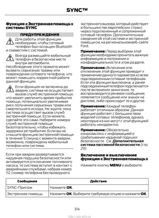 Функция«Экстреннаяпомощь»
системы SYNC
ПРЕДУПРЕЖДЕНИЯ
Для работы этой функции
необходимо, чтобы сотовый
телефон был оснащен Bluetooth
и совместим с системой.
Всегда размещайте мобильный
телефон в безопасном месте
внутри автомобиля.
Несоблюдение этого правила может
вызвать серьезную травму или
повреждение сотового телефона, что
может помешать корректной работе
данной функции.
Если функция не включена до
аварии, система не осуществляет
вызов служб экстренной помощи,
что может увеличить время прибытия
помощи, потенциально увеличивая
риск получения серьезных травм или
смертельного исхода. Не ждите, пока
система осуществит вызов служб
экстренной помощи. Если можете,
сделайте это сами. Наберите номера
служб экстренной помощи
безотлагательно, чтобы избежать
задержки ее прибытия. Если вы не
слышите функцию экстренной помощи
в течение 5 секунд с момента аварии,
возможно, повреждены мобильный
телефон или система.
Если при аварии развертывается
надувная подушка безопасности или
активируется отключение топливного
насоса, то система вступит в контакт с
аварийными службами, набрав номер
112 (номер телефона беспроводного
экстренноговызова,которыйдействует
в большинстве европейских стран)
через подключенный и сопряженный
сотовый телефон. Дополнительные
сведения об этой системе и экстренной
помощи см.на региональном веб-сайте
Ford.
Примечание: Перед выбором этой
функции необходимо прочитать важную
информацию в положении о
конфиденциальности в этом разделе.
Примечание: Включение или
отключение этой функции приводит к
применению данного параметра ко всем
подсоединенным сотовым телефонам.
Если эта функция выключена, а ранее
подсоединенныйтелефонподключается
после включения зажигания, то
воспроизводится речевое сообщение,
появляется сообщение или значок на
дисплее, либо происходит то и другое.
Примечание: Каждый телефон
работает отличным образом. Данная
функция работает с большинством
моделей сотовых телефонов, однако,
некоторые из них могут с этой функцией
работать некорректно.
Примечание: Обязательно
ознакомьтесь с информацией о
срабатывании надувной подушки
безопасности. См. Дополнительная
системапассивнойбезопасности (стр.
29).
Включение и выключение
функции«Экстреннаяпомощь»
Нажмите кнопку MENU и выберите:
ДействиеСообщение
Нажмите OK.SYNC-Прилож
Нажмите OK. Выберите требуемую опцию и нажмите OK.Экстренная помощь
314
Transit (TTG) Vehicles Built From: 19-06-2014, EK3J-19A321-AXA (CG3612ruRUS) ruRUS, Edition date: 04/2014, First Printing
SYNC™
http://ava-avto.ru
 