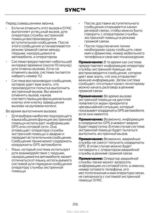 Перед совершением звонка.
• Если не отменить этот вызов и SYNC
выполняет успешный вызов, для
оператора службы экстренной
помощи воспроизводится
вступительное сообщение. После
этого сообщения устанавливается
режим громкой связи между
людьми, находящимися в
автомобиле, и оператором.
• Системапредоставляетнебольшой
интервал времени (около 10 секунд)
для отмены вызова. Если не
отменить вызов, система пытается
набрать номер 112.
• Системавоспроизводитсообщение,
которое дает вам знать, что
производится попытка выполнить
экстренный вызов. Вы можете
отменить вызов, нажав
соответствующуюфункциональную
кнопку или кнопку завершения
вызова на рулевом колесе.
Во время выполнения вызова:
• Длявыборанаиболееподходящего
языкаобщенияфункцияэкстренной
помощи использует информацию
GPS или сотовой сети. Она
оповещает оператора службы
экстренной помощи о аварии и
передаетвступительноесообщение.
Сообщениетакжеможетсодержать
координаты GPS автомобиля.
• Язык, который система использует
для взаимодействия с людьми,
находящимисявавтомобиле,может
отличатьсяотязыка,используемого
системой для передачи сообщения
оператору службы экстренной
помощи.
• После доставки вступительного
сообщения открывается канал
речевой связи, чтобы можно было
говорить с оператором службы
экстренной помощи в режиме
громкой связи.
• После подключения линии
необходимо сразу сообщить свое
имя и фамилию, номер мобильного
телефона и свое местонахождение.
Примечание: В то время как система
предоставляет информацию оператору
службы экстренной помощи, ею
воспроизводится сообщение, которое
дает вам знать, что она отправляет
важную информацию. Затем система
сообщает,что открыт канал,по которому
можно начать разговор в режиме
громкой связи.
Примечание: Во время вызова
экстренной помощи на дисплее
появляется экран приоритета
чрезвычайной ситуации, который
показываеткоординатыGPSавтомобиля,
если они имеются.
Примечание: Возможно, информация
о координатах GPS в момент аварии
будет недоступна.В этом случае система
экстренной помощи будет пытаться
выполнить экстренный вызов.
Примечание: Возможно, аварийные
службы не смогут получить координаты
GPS. В этом случае можно будет
поговорить с оператором аварийной
службы в режиме громкой связи.
Примечание: Оператор аварийной
службы также может запросить
информацию из сотовой сети, а именно,
номер сотового телефона, его
местоположение и имя оператора связи,
не связанного с системой экстренной
помощи SYNC.
316
Transit (TTG) Vehicles Built From: 19-06-2014, EK3J-19A321-AXA (CG3612ruRUS) ruRUS, Edition date: 04/2014, First Printing
SYNC™
http://ava-avto.ru
 