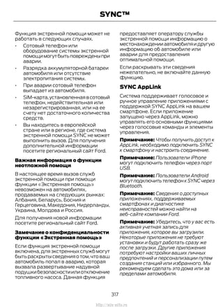 Функция экстренной помощи может не
работать в следующих случаях.
• Сотовый телефон или
оборудование системы экстренной
помощимогутбытьповрежденыпри
аварии.
• Разрядка аккумуляторной батареи
автомобиля или отсутствие
электропитания системы.
• При аварии сотовый телефон
выпадает из автомобиля.
• SIM-карта,установленнаявсотовый
телефон, недействительная или
незарегистрированная, или на ее
счету нет достаточного количества
средств.
• Вы находитесь в европейской
стране или в регионе, где система
экстренной помощи SYNC не может
выполнить вызов. Для получения
дополнительной информации
посетите региональный сайт Ford.
Важная информация о функции
неотложной помощи
В настоящее время вызов служб
экстренной помощи при помощи
функции «Экстренная помощь»
невозможен на автомобилях,
продаваемых на следующих рынках:
Албания, Беларусь, Босния и
Герцеговина, Македония, Нидерланды,
Украина, Молдова и Россия.
Для получения новой информации
посетите региональный сайт Ford.
Замечание о конфиденциальности
функции «Экстренная помощь»
Если функция экстренной помощи
включена, для экстренных служб могут
бытьраскрытысведенияотом,чтоваш
автомобиль попал в аварию, которая
вызвала развертывание надувной
подушкибезопасностиилиотключение
топливного насоса. Данная функция
предоставляет оператору службы
экстренной помощи информацию о
местонахожденииавтомобиляидругую
информацию об автомобиле или
аварии для предоставления
оптимальной помощи.
Если раскрывать эти сведения
нежелательно, не включайте данную
функцию.
SYNC AppLink
Система поддерживает голосовое и
ручное управление приложениями с
поддержкой SYNC AppLink на вашем
смартфоне. Если приложение
запущено через AppLink, можно
управлять его основными функциями
через голосовые команды и элементы
управления.
Примечание: Чтобы получить доступ к
AppLink, необходимо подключить SYNC
к смартфону и настроить соединение.
Примечание: Пользователи iPhone
могут подключить телефон через порт
USB.
Примечание: Пользователи Android
могут подключить телефон к SYNC через
Bluetooth.
Примечание: Сведения о доступных
приложениях, поддерживаемых
смартфонах и диагностике
неисправностей можно найти на
веб-сайте компании Ford.
Примечание: Убедитесь, что у вас есть
активная учетная запись для
приложения, которое вы загрузили.
Некоторые приложения не требуют
установки и будут работать сразу же
после загрузки. Другие приложения
потребуют настройки ваших личных
предпочтений и персонализации путем
создания станций или избранного. Мы
рекомендуем сделать это дома или за
пределами автомобиля.
317
Transit (TTG) Vehicles Built From: 19-06-2014, EK3J-19A321-AXA (CG3612ruRUS) ruRUS, Edition date: 04/2014, First Printing
SYNC™
http://ava-avto.ru
 