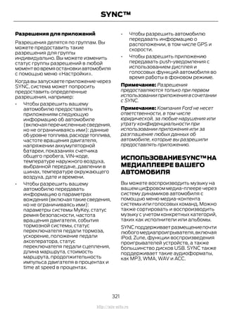 Разрешения для приложений
Разрешения делятся по группам. Вы
можете предоставить такие
разрешения для группы
индивидуально. Вы можете изменить
статус группы разрешений в любой
моментвовремяостановкиавтомобиля
с помощью меню «Настройки».
Когда вы запускаете приложение через
SYNC, система может попросить
предоставить определенные
разрешения, например:
• Чтобы разрешить вашему
автомобилю предоставлять
приложениям следующую
информацию об автомобиле
(включая перечисленные сведения,
но не ограничиваясь ими): данные
обуровнетоплива,расходетоплива,
частоте вращения двигателя,
напряжении аккумуляторной
батареи, показаниях счетчика
общего пробега, VIN-коде,
температуре наружного воздуха,
выбранной передаче, давлении в
шинах, температуре окружающего
воздуха, дате и времени.
• Чтобы разрешить вашему
автомобилю передавать
информацию о параметрах
вождения(включаятакиесведения,
но не ограничиваясь ими):
параметры системы MyKey, статус
ремня безопасности, частота
вращения двигателя, события
тормозной системы, статус
переключателя педали тормоза,
ускорение, положение педали
акселератора, статус
переключателя педали сцепления,
длина маршрута, стоимость
маршрута, продолжительность
импульса двигателя в процентах и
time at speed в процентах.
• Чтобы разрешить автомобилю
передавать информацию о
расположении, в том числе GPS и
скорости.
• Чтобы разрешить приложению
передавать push-уведомления с
использованием дисплея и
голосовых функций автомобиля во
время работы в фоновом режиме.
Примечание: Разрешения
предоставляются только при первом
использовании приложения в сочетании
с SYNC.
Примечание: Компания Ford не несет
ответственности, в том числе
юридической, за любые нарушения или
утрату конфиденциальности при
использовании приложения или за
разглашение любых данных об
автомобиле, которые вы разрешили
предоставлять приложению.
ИСПОЛЬЗОВАНИЕSYNC™НА
МЕДИАПЛЕЕРЕ ВАШЕГО
АВТОМОБИЛЯ
Вы можете воспроизводить музыку на
вашем цифровом медиа-плеере через
систему динамиков автомобиля с
помощью меню медиа-контента
системы или голосовых команд. Можно
также сортировать и воспроизводить
музыку с учетом конкретных категорий,
таких как исполнители или альбомы.
SYNCподдерживаетразмещениепочти
любого медиапроигрывателя,включая
iPod, Zune, функции воспроизведения
проигрывателей устройств, а также
большинство дисков USB. SYNC также
поддерживает такие аудиоформаты,
как MP3, WMA, WAV и ACC.
321
Transit (TTG) Vehicles Built From: 19-06-2014, EK3J-19A321-AXA (CG3612ruRUS) ruRUS, Edition date: 04/2014, First Printing
SYNC™
http://ava-avto.ru
 