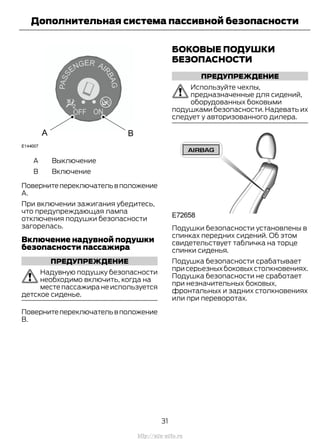 ВыключениеA
ВключениеB
Повернитепереключательвположение
А.
При включении зажигания убедитесь,
что предупреждающая лампа
отключения подушки безопасности
загорелась.
Включение надувной подушки
безопасности пассажира
ПРЕДУПРЕЖДЕНИЕ
Надувную подушку безопасности
необходимо включить, когда на
месте пассажира не используется
детское сиденье.
Повернитепереключательвположение
В.
БОКОВЫЕ ПОДУШКИ
БЕЗОПАСНОСТИ
ПРЕДУПРЕЖДЕНИЕ
Используйте чехлы,
предназначенные для сидений,
оборудованных боковыми
подушками безопасности. Надевать их
следует у авторизованного дилера.
Подушки безопасности установлены в
спинках передних сидений. Об этом
свидетельствует табличка на торце
спинки сиденья.
Подушка безопасности срабатывает
присерьезныхбоковыхстолкновениях.
Подушка безопасности не сработает
при незначительных боковых,
фронтальных и задних столкновениях
или при переворотах.
31
Transit (TTG) Vehicles Built From: 19-06-2014, EK3J-19A321-AXA (CG3612ruRUS) ruRUS, Edition date: 04/2014, First Printing
Дополнительная система пассивной безопасности
http://ava-avto.ru
 