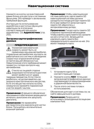 Нажмите на кнопку на окантовочной
рамке блока для доступа к системным
функциям. Это приведет к включению
требуемой функции.
Инструкции по использованию
аудиоблока и доступных функциях
навигации см. в описании
соответствующей процедуры
аудиоблока. См. Аудиосистема (стр.
255).
Загрузка картографических
данных
ПРЕДУПРЕЖДЕНИЯ
Указанная максимальная
скорость может быть не
применимаквашемуавтомобилю.
Управление автомобилем, контроль за
работой всех его систем и соблюдение
скоростных ограничений всегда
остается вашей обязанностью.
Невыполнениеэтоготребованияможет
привести к потере контроля над
автомобилем.
Стекло на лицевой стороне
жидкокристаллического дисплея
может разбиться от удара
твердым предметом. Если стекло
разбилось, не дотрагивайтесь до
жидкого кристаллического вещества.
Если это вещество попало на кожу,
немедленно промойте пораженный
участок водой с мылом.
Примечание: В процессе обновления
программногообеспечениязапрещается
включать зажигание или запускать
двигатель.
Примечание: Не применяйте
растворители или аэрозоли для чистки
блока. Пользуйтесь исключительно
влажной тряпкой.
Примечание: Чтобы навигационная
система работала, карта памяти SD
навигационной системы должна
находиться в гнезде для карт памяти SD.
Если вам требуется запасная карта
памяти SD, обратитесь к
авторизованному дилеру.
Примечание: Гнездо карты памяти SD
снабжено пружинным механизмом.
ЧтобыизвлечькартупамятиSD,нажмите
на нее и отпустите. Запрещается
извлекать карту памяти без
предварительного нажатия на нее. Это
может повредить карту.
1. Установите карту SD в
соответствующее гнездо.
2. Нажмите кнопку NAV. Успешная
загрузкакартографическихданных
подтверждаетсяпредупреждением
о дорожной безопасности.
3. После этого система готова к
использованию.
Обновления для карт и системы см. на
сайте официального дилера.
Примечание: Разрешается
использоватьтолькоданныеполицензии
компании Ford.
339
Transit (TTG) Vehicles Built From: 19-06-2014, EK3J-19A321-AXA (CG3612ruRUS) ruRUS, Edition date: 04/2014, First Printing
Навигационная система
http://ava-avto.ru
 