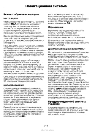 Режим отображения маршрута
Настр. карты
Чтобы перейти в режим карты,нажмите
кнопку MAP. Этот режим указывает
текущее местоположение вашего
автомобиля в центре карты в виде
стрелки в круге. Стрелка будет
показывать направление движения.
В верхней строке указывается название
текущей дороги или следующей
дороги,еслиавтомобильприближается
к повороту.
Пользователь может изменить способ
отображения карты, выбрав иные
настройкимасштабаиориентирования.
Однократно нажмите кнопку функции.
Текущий масштаб карты отображается
на экране.
Можно выбрать масштаб карты из
диапазона 0,05–500 миль или 50
метров – 500 км и автонастройку (в
верхней части экрана). Автонастройка
непрерывно изменяет масштаб карты
в соответствии со скоростью
автомобиляиперемещениемподороге.
С помощьюкнопоксострелкамиможно
переключиться на представление 2D,
3D или пошаговых инструкций.
Масштабирование
С помощью данной функции можно
автоматически увеличивать масштаб
на экране карты, когда вам требуется
выполнитьповоротилиболеесложные
маневры. В автоматическом режиме
спустя непродолжительное время
будет установлено предыдущее
значение масштаба.
Ручной режим: однократно нажмите
кнопку Function и измените настройку
помощьюкнопоксострелками«влево»
и «вправо». Подтвердите настройку
нажатием кнопки OK.
Auto: нажмите однократно кнопку
Function и выберите опцию Auto с
помощью кнопок со стрелками «вверх»
и «вниз». Подтвердите настройку
нажатием кнопки OK.
Перемещение
В режиме карты дважды нажмите
кнопку Function. Теперь для
перемещений по карте можно
использовать кнопки со стрелками.
Для возврата к первоначальному
представлениюсновадваждынажмите
кнопку Function.
Дисплей навигационной системы
Посленачаладвиженияповыбранному
маршруту система по умолчанию
переходит в режим дисплея навигации.
Посленачаладвиженияповыбранному
маршруту система будет подавать
указания с помощью выводимой на
экран информации и голосовых
подсказок. При работе любого
аудиоустройства на экране будет
отображаться графическая вставка,
информирующая о поворотах и
расстоянии. При следовании по
маршруту не обязательно держать
постоянновключеннымосновнойэкран
системы навигации. Чтобы вернуться в
главныйнавигационныйэкран,нажмите
кнопку MAP в любое удобное время.
При необходимости на главном
навигационном экране может
отображаться более подробная
информация по вашему маршруту.
Предупреждение об опасных
участках
Система обеспечивает функцию
предупреждения об опасных участках
световыми и звуковыми сигналами
обратной связи.
348
Transit (TTG) Vehicles Built From: 19-06-2014, EK3J-19A321-AXA (CG3612ruRUS) ruRUS, Edition date: 04/2014, First Printing
Навигационная система
http://ava-avto.ru
 