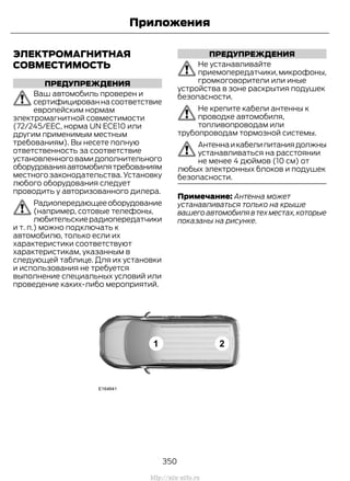 ЭЛЕКТРОМАГНИТНАЯ
СОВМЕСТИМОСТЬ
ПРЕДУПРЕЖДЕНИЯ
Ваш автомобиль проверен и
сертифицированнасоответствие
европейским нормам
электромагнитной совместимости
(72/245/EEC, норма UN ECE10 или
другим применимым местным
требованиям). Вы несете полную
ответственность за соответствие
установленноговамидополнительного
оборудованияавтомобилятребованиям
местного законодательства. Установку
любого оборудования следует
проводить у авторизованного дилера.
Радиопередающееоборудование
(например, сотовые телефоны,
любительскиерадиопередатчики
и т. п.) можно подключать к
автомобилю, только если их
характеристики соответствуют
характеристикам, указанным в
следующей таблице. Для их установки
и использования не требуется
выполнение специальных условий или
проведение каких-либо мероприятий.
ПРЕДУПРЕЖДЕНИЯ
Не устанавливайте
приемопередатчики,микрофоны,
громкоговорители или иные
устройства в зоне раскрытия подушек
безопасности.
Не крепите кабели антенны к
проводке автомобиля,
топливопроводам или
трубопроводам тормозной системы.
Антеннаикабелипитаниядолжны
устанавливаться на расстоянии
не менее 4 дюймов (10 см) от
любых электронных блоков и подушек
безопасности.
Примечание: Антенна может
устанавливаться только на крыше
вашегоавтомобилявтехместах,которые
показаны на рисунке.
350
Transit (TTG) Vehicles Built From: 19-06-2014, EK3J-19A321-AXA (CG3612ruRUS) ruRUS, Edition date: 04/2014, First Printing
Приложения
http://ava-avto.ru
 