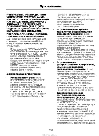 ИСПОЛЬЗОВАНИЕМ НА ДАННОМ
УСТРОЙСТВЕ, БУДЕТ ОЗНАЧАТЬ
ВАШЕСОГЛАСИЕСПОЛОЖЕНИЯМИ
НАСТОЯЩЕГО ЛИЦЕНЗИОННОГО
СОГЛАШЕНИЯ С КОНЕЧНЫМ
ПОЛЬЗОВАТЕЛЕМ (EULA) (ИЛИ
ПОДТВЕРЖДЕНИЕ ЛЮБОГО РАНЕЕ
ВЫРАЖЕННОГО СОГЛАСИЯ).
ПРЕДОСТАВЛЕНИЕ ЛИЦЕНЗИИ НА
ПРОГРАММНОЕ ОБЕСПЕЧЕНИЕ
Данное лицензионное соглашение с
конечным пользователем (EULA)
предоставляет вам лицензию на
следующее.
• Использование ПРОГРАММНОГО
ОБЕСПЕЧЕНИЯ в том виде, как оно
установлено на УСТРОЙСТВЕ, или
иначе, через интерфейс связи с
системами и/или услугами,
предоставленными от лица или при
посредничестве компании FORD
MOTOR или ее сторонних
поставщиков программного
обеспечения и услуг.
Другие права и ограничения
• Распознавание речи: если
ПРОГРАММНОЕ ОБЕСПЕЧЕНИЕ
включает компонент(-ы)
распознавания речи, следует
понимать, что распознание речи
является по своей сути
статистическим процессом, и
ошибки распознавания во время
этого процесса неизбежны. Ни
компания FORD MOTOR, ни ее
поставщики, не несут
ответственности за ущерб, который
могут нанести ошибки,
возникающие в процессе
распознавания речи.
• Ограничения на вскрытие
технологии, декомпиляцию и
дизассемблирование: вы не
имеете права совершать, а также
позволять третьим лицам
совершать следующие действия:
вскрывать технологии,
осуществлять декомпиляцию или
дизассемблирование
ПРОГРАММНОГООБЕСПЕЧЕНИЯза
исключением случаев и только в той
степени,когдаэтопряморазрешено
применимым законодательством,
несмотря на данное ограничение.
• Ограничения на
распространение, копирование,
изменение и создание
производных программ: вы не
имеете права распространять,
копировать,вноситьизмененияили
создаватьпроизводныепрограммы
на основе ПРОГРАММНОГО
ОБЕСПЕЧЕНИЯ за исключением
случаев и только в той степени,
когда это прямо разрешено
применимым законодательством,
несмотря на данное ограничение.
• Единое лицензионное
соглашение с конечным
пользователем (EULA):
документыконечногопользователя
на УСТРОЙСТВО и
соответствующие системы и услуги
могут содержать несколько
лицензионных соглашений с
конечным пользователем (EULA),
такие как многоязычные переводы
и/или версии на нескольких
носителях (например, в
пользовательской документации и
в программном обеспечении).Даже
353
Transit (TTG) Vehicles Built From: 19-06-2014, EK3J-19A321-AXA (CG3612ruRUS) ruRUS, Edition date: 04/2014, First Printing
Приложения
http://ava-avto.ru
 
