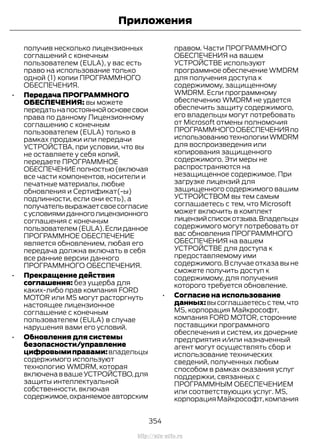 получив несколько лицензионных
соглашений с конечным
пользователем (EULA), у вас есть
право на использование только
одной (1) копии ПРОГРАММНОГО
ОБЕСПЕЧЕНИЯ.
• Передача ПРОГРАММНОГО
ОБЕСПЕЧЕНИЯ: вы можете
передатьнапостояннойосновесвои
права по данному Лицензионному
соглашению с конечным
пользователем (EULA) только в
рамках продажи или передачи
УСТРОЙСТВА, при условии, что вы
не оставляете у себя копий,
передаете ПРОГРАММНОЕ
ОБЕСПЕЧЕНИЕполностью(включая
все части компонентов, носители и
печатные материалы, любые
обновления и Сертификат(-ы)
подлинности, если они есть), а
получательвыражаетсвоесогласие
сусловиямиданноголицензионного
соглашения с конечным
пользователем(EULA).Еслиданное
ПРОГРАММНОЕ ОБЕСПЕЧЕНИЕ
является обновлением, любая его
передача должна включать в себя
все ранние версии данного
ПРОГРАММНОГО ОБЕСПЕЧЕНИЯ.
• Прекращение действия
соглашения: без ущерба для
каких-либо прав компания FORD
MOTOR или MS могут расторгнуть
настоящее лицензионное
соглашение с конечным
пользователем (EULA) в случае
нарушения вами его условий.
• Обновления для системы
безопасности/управление
цифровымиправами:владельцы
содержимого используют
технологию WMDRM, которая
включенаввашеУСТРОЙСТВО,для
защиты интеллектуальной
собственности, включая
содержимое,охраняемоеавторским
правом. Части ПРОГРАММНОГО
ОБЕСПЕЧЕНИЯ на вашем
УСТРОЙСТВЕ используют
программное обеспечение WMDRM
для получения доступа к
содержимому, защищенному
WMDRM. Если программному
обеспечению WMDRM не удается
обеспечить защиту содержимого,
его владельцы могут потребовать
от Microsoft отмены полномочия
ПРОГРАММНОГООБЕСПЕЧЕНИЯпо
использованиютехнологииWMDRM
для воспроизведения или
копирования защищенного
содержимого. Эти меры не
распространяются на
незащищенное содержимое. При
загрузке лицензий для
защищенного содержимого вашим
УСТРОЙСТВОМ вы тем самым
соглашаетесь с тем, что Microsoft
может включить в комплект
лицензийсписокотзыва.Владельцы
содержимого могут потребовать от
вас обновления ПРОГРАММНОГО
ОБЕСПЕЧЕНИЯ на вашем
УСТРОЙСТВЕ для доступа к
предоставляемому ими
содержимого. В случае отказа вы не
сможете получить доступ к
содержимому, для получения
которого требуется обновление.
• Согласие на использование
данных:высоглашаетесьстем,что
MS, корпорация Майкрософт,
компания FORD MOTOR, сторонние
поставщики программного
обеспечения и систем, их дочерние
предприятия и/или назначенный
агент могут осуществлять сбор и
использование технических
сведений, полученных любым
способом в рамках оказания услуг
поддержки, связанных с
ПРОГРАММНЫМ ОБЕСПЕЧЕНИЕМ
или соответствующих услуг. MS,
корпорация Майкрософт,компания
354
Transit (TTG) Vehicles Built From: 19-06-2014, EK3J-19A321-AXA (CG3612ruRUS) ruRUS, Edition date: 04/2014, First Printing
Приложения
http://ava-avto.ru
 