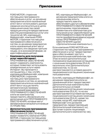 FORD MOTOR, сторонние
поставщики программного
обеспечения и услуг, их дочерние
предприятия и/или назначенный
агент могут использовать данные
сведения исключительно в целях
повышения качества своей
продукцииилидляпредоставления
вам специализированных услуг или
технологий. MS, корпорация
Майкрософт, компания FORD
MOTOR, сторонние поставщики
программного обеспечения и
систем, их дочерние предприятия
и/или назначенный агент могут
передавать эти сведения третьим
лицам, но в анонимной форме, не
идентифицирующей вас.
• Компоненты для получения
услуг через Интернет:
ПРОГРАММНОЕ ОБЕСПЕЧЕНИЕ
может содержать компоненты,
которые позволяют использовать
определенные услуги через
Интернет. Вы признаете и
соглашаетесь с тем, что MS,
корпорация Майкрософт,компания
FORD MOTOR, сторонние
поставщики программного
обеспечения и систем, их дочерние
предприятия и/или их назначенный
агент могут осуществлять
автоматическую проверку
используемой вами версии
ПРОГРАММНОГО ОБЕСПЕЧЕНИЯ
и/или ее компонентов,
предоставлять обновления или
дополнения для ПРОГРАММНОГО
ОБЕСПЕЧЕНИЯ, которые могут
автоматическизагружатьсянаваше
УСТРОЙСТВО.
• Дополнительное программное
обеспечение/услуги:
ПРОГРАММНОЕ ОБЕСПЕЧЕНИЕ
может позволить компании FORD
MOTOR, сторонним поставщикам
программного обеспечения и услуг,
MS, корпорации Майкрософт, их
дочерним предприятиям и/или их
назначенному агенту,
предоставлять вам или
обеспечиватьдоступкобновлениям
ПРОГРАММНОГО ОБЕСПЕЧЕНИЯ,
дополнениям, подключаемым
элементам или компонентам для
полученияуслугчерезИнтернетдля
ПРОГРАММНОГО ОБЕСПЕЧЕНИЯ
после приобретения вами исходной
копии ПРОГРАММНОГО
ОБЕСПЕЧЕНИЯ (далее
«Дополнительные компоненты»).
Если компания FORD MOTOR или
сторонние поставщики программного
обеспечения и услуг предоставляют
вам и обеспечивают доступ к
Дополнительным компонентам, при
этом не внося дополнительные
положениявлицензионноесоглашение
с конечным пользователем (EULA)
касательно этих Дополнительных
компонентов, то на них
распространяются условия данного
лицензионногосоглашениясконечным
пользователем.
Если MS, корпорация Майкрософт, их
дочерние предприятия и/или их
назначенный агент предоставляют
Дополнительные компоненты без
дополнительных условий
лицензионногосоглашениясконечным
пользователем (EULA), то на них
распространяютсяусловиянастоящего
лицензионногосоглашениясконечным
пользователем (EULA), кроме тех
случаев, когда MS, корпорация
Майкрософт или дочернее
предприятие, предоставляющее
Дополнительный компонент(-ы),
выступает в роли лицензиара
Дополнительного компонента(-ов).
355
Transit (TTG) Vehicles Built From: 19-06-2014, EK3J-19A321-AXA (CG3612ruRUS) ruRUS, Edition date: 04/2014, First Printing
Приложения
http://ava-avto.ru
 