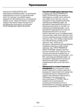 Компания FORD MOTOR, MS,
корпорация Майкрософт, их дочерние
предприятия и/или их назначенный
агент оставляют за собой право
прекратить без обязательств оказание
любых услуг через Интернет, которые
предоставляются вам или доступ к
которым вы получаете, используя
ПРОГРАММНОЕ ОБЕСПЕЧЕНИЕ.
• Ссылкинавеб-узлытретьихлиц:
с помощью ПРОГРАММНОГО
ОБЕСПЕЧЕНИЯ MS вы можете
переходить на веб-узлы третьих
лиц. Веб-узлы третьих лиц не
находятся под управлением MS,
корпорации Майкрософт, ее
дочерних предприятий и/или их
назначенного агента. Ни MS, ни
корпорация Майкрософт, ни их
дочерние предприятия и/или их
назначенный агент не несут
ответственности за (i) содержимое,
полученное с веб-узла третьих лиц,
ссылки, размещенные на веб-узлах
третьих лиц, или любые изменения
или обновления на веб-узлах
третьих лиц; либо за (ii)
Интернет-вещаниеилиинуюформу
передачи данных с веб-узлов
третьих лиц. ПРОГРАММНОЕ
ОБЕСПЕЧЕНИЕ предоставляет
ссылки на веб-узлы третьих лиц
только для вашего удобства, и
включение ссылки не означает, что
MS, корпорация Майкрософт, их
дочерние предприятия и/или их
назначенный агент одобряют
содержимое веб-узла третьего
лица.
• Обязанность ответственного
вождения: вы осознаете свою
ответственность ответственного
вождения транспортного средства
и внимательного поведения на
дороге. Вы обязаны прочитать и
соблюдать инструкцию по
эксплуатации УСТРОЙСТВА, в
особенности положения,
касающиеся безопасности и
всевозможных рисков, связанных с
использованием УСТРОЙСТВА.
356
Transit (TTG) Vehicles Built From: 19-06-2014, EK3J-19A321-AXA (CG3612ruRUS) ruRUS, Edition date: 04/2014, First Printing
Приложения
http://ava-avto.ru
 