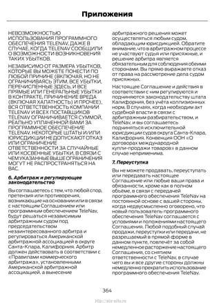 НЕВОЗМОЖНОСТЬЮ
ИСПОЛЬЗОВАНИЯ ПРОГРАММНОГО
ОБЕСПЕЧЕНИЯ TELENAV, ДАЖЕ В
СЛУЧАЕ, КОГДА TELENAV СООБЩИЛИ
О ВОЗМОЖНОСТИ ВОЗНИКНОВЕНИЯ
ТАКИХ УБЫТКОВ.
НЕЗАВИСИМО ОТ РАЗМЕРА УБЫТКОВ,
КОТОРЫЕ ВЫ МОЖЕТЕ ПОНЕСТИ ПО
ЛЮБОЙ ПРИЧИНЕ (ВКЛЮЧАЯ, НО НЕ
ОГРАНИЧИВАЯСЬ ЭТИМ, ВСЕ УБЫТКИ,
ПЕРЕЧИСЛЕННЫЕ ЗДЕСЬ, И ВСЕ
ПРЯМЫЕ ИЛИ ГЕНЕРАЛЬНЫЕ УБЫТКИ
В КОНТРАКТЕ, ПРИЧИНЕНИЕ ВРЕДА
(ВКЛЮЧАЯ ХАЛАТНОСТЬ) И ПРОЧЕЕ),
ВСЯ ОТВЕТСТВЕННОСТЬ КОМПАНИИ
TELENAV И ВСЕХ ПОСТАВЩИКОВ
TELENAV ОГРАНИЧИВАЕТСЯ СУММОЙ,
РЕАЛЬНО УПЛАЧЕННОЙ ВАМИ ЗА
ПРОГРАММНОЕ ОБЕСПЕЧЕНИЕ
TELENAV. НЕКОТОРЫЕ ШТАТЫ И/ИЛИ
ЮРИСДИКЦИИНЕДОПУСКАЮТОТКАЗ
ИЛИ ОГРАНИЧЕНИЕ
ОТВЕТСТВЕННОСТИ ЗА СЛУЧАЙНЫЕ
ИЛИ КОСВЕННЫЕ УБЫТКИ, В СВЯЗИ С
ЧЕМУКАЗАННЫЕВЫШЕОГРАНИЧЕНИЯ
МОГУТ НЕ РАСПРОСТРАНЯТЬСЯ НА
ВАС.
6. Арбитраж и регулирующее
законодательство
Вы соглашаетесь с тем,что любой спор,
претензия или противоречия,
возникающиенаоснованиииливсвязи
с настоящим Соглашением или
программным обеспечением TeleNav,
будут решаться независимым
арбитражным судом под
председательством
незаинтересованного арбитра и
регулироваться Американской
арбитражной ассоциацией в округе
Санта-Клара, Калифорния. Арбитр
должен действовать в соответствии с
«Правилами коммерческого
арбитража», установленными
Американской арбитражной
ассоциацией, а вынесение
арбитражного решения может
осуществляться любым судом,
обладающим юрисдикцией. Обратите
внимание,что в арбитражном процессе
не участвуют судья или присяжные, и
решение арбитра является
обязательнымдлясоблюденияобеими
сторонами. Вы прямо выражаете отказ
от права на рассмотрение дела судом
присяжных.
Настоящее Соглашение и действия в
соответствии с ним регулируются и
подчиняются законодательству штата
Калифорния, без учёта коллизионных
норм. В случаях, когда необходим акт
судебной власти в связи с
арбитражным разбирательством, и
TeleNav, и вы соглашаетесь
подчиняться исключительной
юрисдикции судов округа Санта-Клара,
Калифорния. Конвенция ООН «О
договорах международной
купли-продажи товаров» в данном
случае неприменима.
7. Переуступка
Вы не можете продавать, переуступать
или передавать настоящее
Соглашение или любые ваши права и
обязанности, кроме как в полном
объёме, в связи с передачей
программного обеспечения TeleNav на
постоянной основе с вашей стороны,
когда недвусмысленно оговорено, что
новый пользователь программного
обеспечения TeleNav соглашается с
условиями и положениями настоящего
Соглашения. Любой подобный случай
продажи,переуступки или передачи,не
разрешаемый в прямой форме в
данном пункте, повлечёт за собой
немедленноерасторжениенастоящего
Соглашения, со снятием
ответственности с TeleNav, в случае
чего вы и все другие стороны должны
немедленнопрекратитьиспользование
программного обеспечения TeleNav.
364
Transit (TTG) Vehicles Built From: 19-06-2014, EK3J-19A321-AXA (CG3612ruRUS) ruRUS, Edition date: 04/2014, First Printing
Приложения
http://ava-avto.ru
 