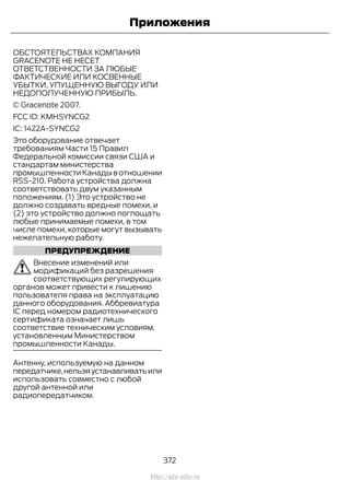 ОБСТОЯТЕЛЬСТВАХ КОМПАНИЯ
GRACENOTE НЕ НЕСЕТ
ОТВЕТСТВЕННОСТИ ЗА ЛЮБЫЕ
ФАКТИЧЕСКИЕ ИЛИ КОСВЕННЫЕ
УБЫТКИ, УПУЩЕННУЮ ВЫГОДУ ИЛИ
НЕДОПОЛУЧЕННУЮ ПРИБЫЛЬ.
© Gracenote 2007.
FCC ID: KMHSYNCG2
IC: 1422A-SYNCG2
Это оборудование отвечает
требованиям Части 15 Правил
Федеральной комиссии связи США и
стандартам министерства
промышленностиКанадывотношении
RSS-210. Работа устройства должна
соответствовать двум указанным
положениям. (1) Это устройство не
должно создавать вредные помехи, и
(2) это устройство должно поглощать
любые принимаемые помехи, в том
числе помехи, которые могут вызывать
нежелательную работу.
ПРЕДУПРЕЖДЕНИЕ
Внесение изменений или
модификаций без разрешения
соответствующих регулирующих
органов может привести к лишению
пользователя права на эксплуатацию
данного оборудования. Аббревиатура
IC перед номером радиотехнического
сертификата означает лишь
соответствие техническим условиям,
установленным Министерством
промышленности Канады.
Антенну, используемую на данном
передатчике,нельзяустанавливатьили
использовать совместно с любой
другой антенной или
радиопередатчиком.
372
Transit (TTG) Vehicles Built From: 19-06-2014, EK3J-19A321-AXA (CG3612ruRUS) ruRUS, Edition date: 04/2014, First Printing
Приложения
http://ava-avto.ru
 