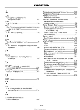 A
A/C
См.: Органы управления
микроклиматом.............................................85
ABS
См.: Тормоза.......................................................130
ACC
См.: Использование системы адаптивного
круиз-контроля............................................144
AWD
См.: Полный привод........................................129
D
DPF
См.: Фильтр твердых частиц........................111
DRL
См.: Световое оборудование дневного
времени.............................................................56
P
PATS
См.: Пассивная противоугонная
система..............................................................40
S
SYNC™, поиск и устранение
неисправностей......................................329
SYNC™............................................................293
Общая информация.....................................293
U
USB-порт........................................................291
V
VIN
См.: Идентификационный номер
автомобиля...................................................254
А
Аварийная световая
сигнализация...........................................169
Аварийные принадлежности..............169
Аварийный выход......................................169
Автоматические
стеклоочистители....................................49
Автоматическое управление
включением внешнего
освещения...................................................54
Авто-Старт-Стоп.........................................114
Выключение двигателя.................................115
Использование системы
Auto-Start-Stop..............................................114
Повторный запуск двигателя.....................115
Система ECO........................................................115
Аксессуары
См.: Рекомендация о замене деталей......10
Аптечка...........................................................169
Аудиоблок....................................................256
iPod.........................................................................265
USB.........................................................................264
Альтернативные частоты............................261
Варианты меню телефона.........................264
Декларация соответствия........................266
Звонки и прием звонков..............................264
Кнопка Radio......................................................259
Кнопка Set...........................................................259
Кнопки предварительной настройки
радиостанций..............................................259
Передачи выпусков новостей..................260
Потоковое аудио Bluetooth........................266
Режим регионального вещания..............261
Телефон...............................................................261
Управление информацией о дорожном
движении.......................................................259
Управление настройкой частоты
радиостанции..............................................259
373
Transit (TTG) Vehicles Built From: 19-06-2014, EK3J-19A321-AXA (CG3612ruRUS) ruRUS, Edition date: 04/2014, First Printing
Указатель
http://ava-avto.ru
 