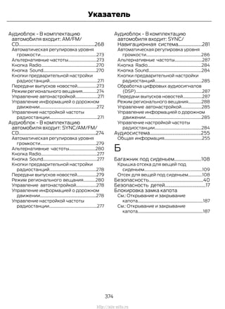 Аудиоблок - В комплектацию
автомобиля входит: AM/FM/
CD...................................................................268
Автоматическая регулировка уровня
громкости.......................................................273
Альтернативные частоты............................273
Кнопка Radio......................................................270
Кнопка Sound....................................................270
Кнопки предварительной настройки
радиостанций...............................................271
Передачи выпусков новостей...................273
Режим регионального вещания..............274
Управление автонастройкой......................271
Управление информацией о дорожном
движении........................................................272
Управление настройкой частоты
радиостанции...............................................271
Аудиоблок - В комплектацию
автомобиля входит: SYNC/AM/FM/
CD....................................................................274
Автоматическая регулировка уровня
громкости.......................................................279
Альтернативные частоты..........................280
Кнопка Radio.......................................................277
Кнопка Sound.....................................................277
Кнопки предварительной настройки
радиостанций..............................................278
Передачи выпусков новостей...................279
Режим регионального вещания............280
Управление автонастройкой....................278
Управление информацией о дорожном
движении.......................................................278
Управление настройкой частоты
радиостанции...............................................277
Аудиоблок - В комплектацию
автомобиля входит: SYNC/
Навигационная система.....................281
Автоматическая регулировка уровня
громкости......................................................286
Альтернативные частоты...........................287
Кнопка Radio.....................................................284
Кнопка Sound....................................................284
Кнопки предварительной настройки
радиостанций..............................................285
Обработка цифровых аудиосигналов
(DSP).................................................................287
Передачи выпусков новостей...................287
Режим регионального вещания.............288
Управление автонастройкой....................285
Управление информацией о дорожном
движении.......................................................285
Управление настройкой частоты
радиостанции..............................................284
Аудиосистема.............................................255
Общая информация.....................................255
Б
Багажник под сиденьем........................108
Крышка отсека для вещей под
сиденьем.........................................................109
Отсек для вещей под сиденьем..............108
Безопасность................................................40
Безопасность детей....................................17
Блокировка замка капота
См.: Открывание и закрывание
капота................................................................187
См.: Открывание и закрывание
капота................................................................187
374
Transit (TTG) Vehicles Built From: 19-06-2014, EK3J-19A321-AXA (CG3612ruRUS) ruRUS, Edition date: 04/2014, First Printing
Указатель
http://ava-avto.ru
 