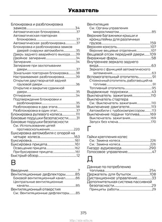 Блокировка и разблокировка
замков............................................................34
Автоматическая блокировка.......................37
Автоматическая повторная
блокировка.......................................................37
Автоматическая разблокировка...............37
Блокировка и разблокировка замков
дверей снаружи автомобиля.................35
Дверь заднего аварийного выхода........39
Двойное запирание.........................................34
Запирание.............................................................34
Запирание при захлопывании
двери...................................................................37
Зональная повторная блокировка..........38
Настраиваемая разблокировка................39
Открытие двустворчатой задней
грузовой двери..............................................36
Открытие и закрытие сдвижной
двери...................................................................35
Отпирание.............................................................34
Подтверждение блокировки и
разблокировки...............................................35
Разблокировка в два этапа.........................38
Разблокировка в один этап..........................37
Блокировка рулевого колеса.................111
Боковые подушки безопасности..........31
Боковые подушки безопасности
См.: Использование цепей
противоскольжения.................................220
Буксировка автомобиля с опорой на
четыре колеса..........................................163
Буксировка.....................................................161
Буксировка прицепа..................................161
Освещение прицепа.......................................162
При буксировке прицепа:..............................161
Быстрый обзор...............................................12
В
Введение.............................................................7
Вентиляционные дефлекторы............85
Боковой вентиляционный канал..............86
Центральные вентиляционные
каналы................................................................85
Вентиляционный отверстия
См.: Вентиляционные дефлекторы.........85
Вентиляция
См.: Органы управления
микроклиматом.............................................85
Верхние багажники крыши и
кронштейны для различных
грузов............................................................159
Верхняя консоль.........................................107
Верхние вещевые отделения....................107
Вещевой отсек передней двери.......109
Виражные фары..........................................58
Внутреннее зеркало заднего
вида.................................................................63
Зеркало с функцией автоматического
затемнения......................................................63
Вспомогательный отопитель.................91
Стояночныйотопитель,работающийна
топливе...............................................................91
Топливный отопитель.....................................95
Выдвижные подножки.............................43
Выключатель зажигания.......................110
Выключатель стартера
См.: Выключатель зажигания....................110
Выключение двигателя...........................113
Автомобили с турбокомпрессором..........113
Выключение подачи топлива.............169
Выключатель зажигания............................169
Запуск без ключа.............................................170
Г
Гайки крепления колес
См.: Замена колеса.........................................226
См.: Замена колеса.........................................226
Гнездо аудиовхода..................................290
Голосовое управление..............................47
Д
Данные по потреблению
топлива.......................................................254
Держатель для бутылок.......................108
Дистанционное управление..................33
Дополнительная система пассивной
безопасности..............................................29
Принципы работы.............................................29
375
Transit (TTG) Vehicles Built From: 19-06-2014, EK3J-19A321-AXA (CG3612ruRUS) ruRUS, Edition date: 04/2014, First Printing
Указатель
http://ava-avto.ru
 