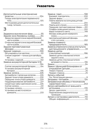 Дополнительные электрические
розетки........................................................104
Гнездо электропитания переменного
тока....................................................................105
Места размещения дополнительных
гнезд питания..............................................104
З
Задержка выключения фар..................55
Заднее окно боковины кузова.............64
Закрытие заднего окна задней боковой
части кузова....................................................64
Открытие заднего окна задней боковой
части кузова....................................................64
Задние противотуманные
фонари..........................................................56
Задние сиденья.........................................100
Регулировка угла наклона...........................101
Снятие сидений — только для автобуса
M2.........................................................................101
Установка сидений.........................................102
Замена аккумуляторной батареи 12 В
..........................................................................194
Снятие аккумуляторной батареи............194
Установка аккумуляторной
батареи............................................................196
Замена колеса............................................226
Автомобили с запасным колесом...........226
Задние точки упора домкрата.................230
Передние точки упора домкрата............229
Поддомкрачивание автомобиля.............227
Секретные гайки крепления колес........226
Снятие колеса....................................................231
Установка колеса............................................232
Установка на место колеса и
домкрата.........................................................233
Замена ламп................................................198
Боковой повторитель..................................200
Задние фары.....................................................201
Лампа зеркала на солнцезащитном
козырьке.........................................................204
Лампы для чтения..........................................203
Передние противотуманные фары.......201
Плафон освещения салона......................202
Фара головного света...................................199
Фонарь освещения номерного
знака.................................................................202
Центральный верхний фонарь
стоп-сигнала................................................202
Замена плавкого
предохранителя......................................185
Замена утерянного ключа или пульта
дистанционного управления.............33
Замена щеток
стеклоочистителей...............................196
Замена щетки стеклоочистителя
заднего окна..................................................197
Замена щеток стеклоочистителя
ветрового стекла........................................196
Замки.................................................................34
Замки с функцией блокировки от
открывания детьми.................................25
Левая сторона.....................................................25
Правая сторона..................................................25
Запись событий
См.: Регистрация данных.................................9
Заправка топливом..................................124
Заправочные объемы и технические
характеристики.......................................243
Запуск автомобиля от внешнего
источника....................................................170
Запуск двигателя..............................................171
Подключение соединительных
проводов.........................................................170
Запуск и остановка двигателя............110
Общая информация......................................110
376
Transit (TTG) Vehicles Built From: 19-06-2014, EK3J-19A321-AXA (CG3612ruRUS) ruRUS, Edition date: 04/2014, First Printing
Указатель
http://ava-avto.ru
 