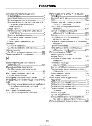 Звуковые предупреждения и
индикаторы...................................................71
Auto-Start-Stop.....................................................71
Включено внешнее освещение...................71
Вторичныйпредупреждающийзвуковой
сигнал надувной подушки
безопасности...................................................71
Дверь приотк........................................................71
Напоминание о непристегнутом ремне
безопасности...................................................71
Открыта аварийная дверь.............................71
Предупреждение о превышении
скорости..............................................................71
Стояночный тормоз включен.......................71
Зеркала
См.: Окна и зеркала...........................................61
См.: Окна и зеркала с обогревом..............90
Зимние шины
См.: Использование зимних шин............220
Знак аварийной остановки...................169
И
Идентификационный номер
автомобиля...............................................254
Иммобилайзер двигателя
См.: Пассивная противоугонная
система..............................................................40
Информационные дисплеи...................72
Общая информация........................................72
Информационные сообщения.............79
Информационныесообщениясистемы
ABS
См.: Советы по управлению автомобилем
с антиблокировочной системой
тормозов...........................................................131
Информационный центр
См.: Информационные дисплеи................72
Использование SYNC™ на вашем
телефоне...................................................298
Bluetooth устр-ва.............................................310
CMC........................................................................306
Выбор функций с помощью меню
сотового телефона..................................305
Голосовые команды мобильного
телефона......................................................300
Доступ к настройкам вашего
мобильного телефона...........................308
Звонок...................................................................302
Настройки телефона во время
активного вызова......................................303
Первоеустановлениесвязимобильного
телефона.......................................................299
Принятие вызовов.........................................303
Установление связи последующих
мобильных телефонов...........................299
Использование SYNC™ на
медиаплеере вашего
автомобиля................................................321
Bluetooth устройства и системные
настройки.......................................................329
Голосовые команды
медиа-плеера..............................................323
Доступ к USB библиотеке............................327
Подключение вашего медиа-плеера к
USB-порту......................................................322
Функции меню Media.....................................326
Что сейчас играет?........................................323
Использование выдвижных
подножек......................................................43
Автоматическое выдвижение.....................43
Автоматическое скрытие..............................43
Включение и отключение.............................44
Переустановка параметров
системы.............................................................45
Работа вручную..................................................45
Ручное выдвижение........................................44
Функция остановки и реверса стекла
при возникновении препятствия.........45
Использование зимних шин...............220
377
Transit (TTG) Vehicles Built From: 19-06-2014, EK3J-19A321-AXA (CG3612ruRUS) ruRUS, Edition date: 04/2014, First Printing
Указатель
http://ava-avto.ru
 