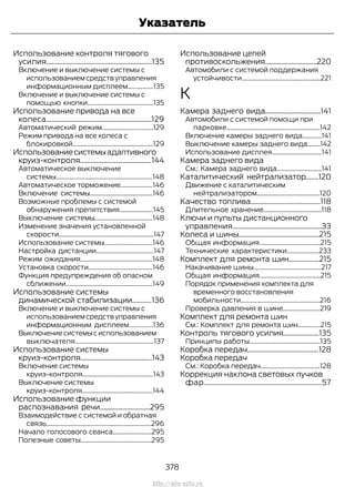 Использование контроля тягового
усилия...........................................................135
Включение и выключение системы с
использованием средств управления
информационным дисплеем................135
Включение и выключение системы с
помощью кнопки.........................................135
Использование привода на все
колеса...........................................................129
Автоматический режим................................129
Режим привода на все колеса с
блокировкой..................................................129
Использованиесистемыадаптивного
круиз-контроля........................................144
Автоматическое выключение
системы............................................................148
Автоматическое торможение....................146
Включение системы.......................................146
Возможные проблемы с системой
обнаружения препятствия.....................145
Выключение системы....................................148
Изменение значения установленной
скорости...........................................................147
Использование системы..............................146
Настройка дистанции....................................147
Режим ожидания.............................................148
Установка скорости........................................146
Функция предупреждения об опасном
сближении......................................................149
Использование системы
динамической стабилизации...........136
Включение и выключение системы с
использованием средств управления
информационным дисплеем...............136
Выключениесистемысиспользованием
выключателя.................................................137
Использование системы
круиз-контроля........................................143
Включение системы
круиз-контроля............................................143
Выключение системы
круиз-контроля............................................144
Использование функции
распознавания речи............................295
Взаимодействие с системой и обратная
связь.................................................................296
Начало голосового сеанса........................295
Полезные советы............................................295
Использование цепей
противоскольжения.............................220
Автомобили с системой поддержания
устойчивости.................................................221
К
Камера заднего вида...............................141
Автомобили с системой помощи при
парковке..........................................................142
Включение камеры заднего вида............141
Выключение камеры заднего вида........142
Использование дисплея...............................141
Камера заднего вида
См.: Камера заднего вида............................141
Каталитический нейтрализатор.......120
Движение с каталитическим
нейтрализатором.......................................120
Качество топлива.......................................118
Длительное хранение....................................118
Ключи и пульты дистанционного
управления..................................................33
Колеса и шины.............................................215
Общая информация......................................215
Технические характеристики....................233
Комплект для ремонта шин.................215
Накачивание шины..........................................217
Общая информация......................................215
Порядок применения комплекта для
временного восстановления
мобильности.................................................216
Проверка давления в шине.......................219
Комплект для ремонта шин
См.: Комплект для ремонта шин..............215
Контроль тягового усилия....................135
Принципы работы............................................135
Коробка передач........................................128
Коробка передач
См.: Коробка передач.....................................128
Коррекция наклона световых пучков
фар..................................................................57
378
Transit (TTG) Vehicles Built From: 19-06-2014, EK3J-19A321-AXA (CG3612ruRUS) ruRUS, Edition date: 04/2014, First Printing
Указатель
http://ava-avto.ru
 