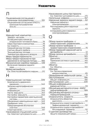 Л
Лицензионное соглашение с
конечным пользователем..................351
Лицензионное соглашение SYNC® с
конечным пользователем
(EULA)...............................................................351
М
Маршрутный компьютер.........................78
Заводск. настройк.............................................78
Оставшееся расстояние до
опорожнения топливного бака.............78
Сброс бортового компьютера.....................78
Ср. скорость..........................................................78
Средний расход топлива...............................78
Счетчик общего пробега...............................78
Текущий расход топлива...............................78
Температура наружного воздуха..............78
Меры предосторожности........................117
Меры предосторожности при
движении в холодную погоду..........166
Механическая коробка передач........128
Включение передачи заднего
хода....................................................................128
Мойка автомобиля
См.: Очистка автомобиля снаружи..........212
Н
Навигационная система.......................339
Безопасность дорожного
движения.......................................................340
Загрузка картографических
данных.............................................................339
Информация.....................................................345
Настр. маршрута.............................................343
Настройка маршрута...................................340
Настройка параметров навигационной
системы...........................................................345
Обновления навигационных карт.........349
Одобрения типа..............................................349
Предупреждение об опасных
участках..........................................................348
Структура меню.................................................341
Накачивание спущенной шины
См.: Комплект для ремонта шин..............215
Накачивание шины при проколе
См.: Комплект для ремонта шин..............215
Напольные коврики..................................167
Наружные зеркала заднего вида.......62
Наружные зеркала с
электроприводом.........................................62
Раскладывающиеся наружные
зеркала..............................................................63
Складывающиеся зеркала с
электроприводом.........................................63
О
Обзор панели приборов - с
левосторонним управлением.............14
Обзор панели приборов - с
правосторонним управлением...........15
Обзор передней наружной части
автомобиля...................................................12
Обзор салона автомобиля......................13
Обкатка...........................................................165
Двигатель............................................................165
Тормозная система и сцепление.............165
Шины......................................................................165
Обкатка
См.: Обкатка........................................................165
Обогрев
См.: Органы управления
микроклиматом.............................................85
Оборудование мобильной связи..........11
Обслуживание............................................186
Общая информация.....................................186
Обслуживание шин.................................220
Общая информация о
радиочастотах...........................................33
Общий вид моторного отсека - AWD/
заднеприводной.....................................189
Общий вид моторного отсека -
переднеприводной...............................188
Ограничитель скорости..........................151
Ограничитель оборотов
двигателя.........................................................151
Ограничитель скорости автомобиля —
Зафиксированный параметр................151
Ограничитель скорости автомобиля -
Регулируемый параметр..........................151
О данном руководстве................................7
Защита окружающей среды..........................7
379
Transit (TTG) Vehicles Built From: 19-06-2014, EK3J-19A321-AXA (CG3612ruRUS) ruRUS, Edition date: 04/2014, First Printing
Указатель
http://ava-avto.ru
 