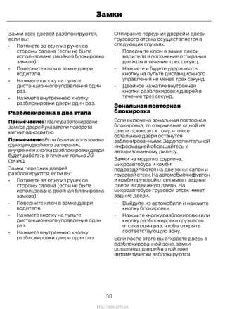 Замки всех дверей разблокируются,
если вы:
• Потянете за одну из ручек со
стороны салона (если не была
использована двойная блокировка
замков).
• Поверните ключ в замке двери
водителя.
• Нажмете кнопку на пульте
дистанционного управления один
раз.
• Нажмете внутреннюю кнопку
разблокировки двери один раз.
Разблокировка в два этапа
Примечание: После разблокировки
замков дверей указатели поворота
мигнут однократно.
Примечание: Если была использована
функция двойного запирания,
внутренняя кнопка разблокировки двери
будет работать в течение только 20
секунд.
Замки передних дверей
разблокируются, если вы:
• Потянете за одну из ручек со
стороны салона (если не была
использована двойная блокировка
замков).
• Поверните ключ в замке двери
водителя.
• Нажмете кнопку на пульте
дистанционного управления один
раз.
• Нажмете внутреннюю кнопку
разблокировки двери один раз.
Отпирание передних дверей и двери
грузового отсека осуществляется в
следующих случаях.
• Поверните ключ в замке двери
водителя в положение отпирания
дважды в течение трех секунд.
• Нажмете и будете удерживать
кнопку на пульте дистанционного
управления не менее трех секунд.
• Двойное нажатие внутренней
кнопки разблокировки дверей в
течение трех секунд.
Зональная повторная
блокировка
Если включена зональная повторная
блокировка, то открывание одной из
двери приведет к тому, что все
остальные двери останутся
заблокированными.Задополнительной
информацией обращайтесь к
авторизованному дилеру.
Замки на моделях фургона,
микроавтобуса и комби
подразделяются на две зоны: салон и
грузовойотсек.Наавтомобиляхфургон
и комби грузовой отсек имеет задние
двери и сдвижную дверь. На
микроавтобусе грузовой отсек имеет
задние двери.
• Выйдите из автомобиля и нажмите
кнопку блокировки.
• Нажмитекнопкуразблокировкиили
кнопку разблокировки грузового
отсека один раз, чтобы открыть
соответствующую зону.
Если после этого вы откроете дверь в
разблокированной зоне, замки
остальных дверей в этой зоне
автоматически заблокируются.
38
Transit (TTG) Vehicles Built From: 19-06-2014, EK3J-19A321-AXA (CG3612ruRUS) ruRUS, Edition date: 04/2014, First Printing
Замки
http://ava-avto.ru
 