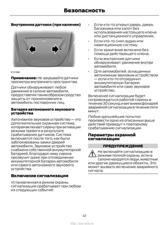 Внутренние датчики (при наличии)
Примечание: Не закрывайте датчики
просмотра внутреннего пространства.
Датчики обнаруживают любое
движение в салоне автомобиля,
предоставляя таким образом средство
защиты от проникновения в
автомобиль посторонних лиц.
Батарея автономного звукового
устройства
Автономное звуковое устройство — это
дополнительная охранная система,
котораявключаетсиренуприактивации
режима тревоги в результате
срабатывания датчиков. Система
включается после того, как были
заблокированы замки дверей
автомобиля. Звуковое устройство
снабженособственнойаккумуляторной
батареей, благодаря чему сирена
прозвучит даже при отсоединении
аккумуляторной батареи автомобиля
или самого автономного звукового
устройства.
Включение сигнализации
Установленная в режим охраны,
сигнализация срабатывает при любом
из следующих событий:
• Если кто-то открыл дверь, дверь
багажника или капот без
использования настоящего ключа
или дистанционного управления.
• Если кто-то снял аудио или
навигационную систему.
• Если зажигание включено без
помощи действующего ключа.
• Если внутренние датчики
обнаруживают движение внутри
автомобиля.
• Для автомобилей, оснащенных
автономным звуковым устройством
— если кто-то отсоединил
аккумуляторную батарею
автомобиля или само звуковое
устройство.
Включение сигнализации будет
сопровождаться работой сирены в
течение 30 секунд и миганием фонарей
аварийнойсигнализациивтечениепяти
минут.
Любые дальнейшие попытки
произвести одно из описанных выше
действий приведут к повторному
срабатыванию сигнализации.
Параметры охранной
сигнализации
ПРЕДУПРЕЖДЕНИЕ
Не включайте сигнализацию в
режиме полной охраны, если в
салоненаходятсялюди,животные
или другие движущиеся объекты. Это
может вызвать включение аварийного
сигнала.
41
Transit (TTG) Vehicles Built From: 19-06-2014, EK3J-19A321-AXA (CG3612ruRUS) ruRUS, Edition date: 04/2014, First Printing
Безопасность
http://ava-avto.ru
 