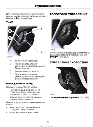 Для навигации по меню используйте
кнопки со стрелками на рулевом колесе.
Нажмите OK для выбора.
Тип 2
Увеличение громкостиA
Поиск в направлении
увеличения частоты вещания
(искать далее)
B
Уменьшение громкостиC
Поиск в направлении
уменьшениячастотывещания
(искать предыдущее)
D
Поиск, далее или назад
Нажмите кнопку "Seek", чтобы:
• Настроить радиоприемник на
следующую или предыдущую
предварительную установку
• воспроизвести следующую или
предыдущую дорожку.
Нажмите и удерживайте кнопку поиска,
чтобы:
• начать автоматический поиск
соседней радиостанции
• выполнить поиск в дорожке.
ГОЛОСОВОЕ УПРАВЛЕНИЕ
Оттянитерычагдлявыбораилиотмены
режима голосового управления. См.
SYNC™ (стр. 293).
УПРАВЛЕНИЕ СКОРОСТЬЮ
См. Управление скоростью (стр. 143).
47
Transit (TTG) Vehicles Built From: 19-06-2014, EK3J-19A321-AXA (CG3612ruRUS) ruRUS, Edition date: 04/2014, First Printing
Рулевое колесо
http://ava-avto.ru
 