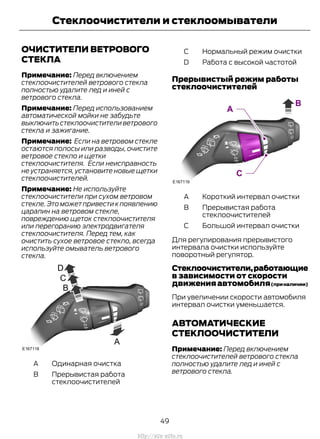 ОЧИСТИТЕЛИ ВЕТРОВОГО
СТЕКЛА
Примечание: Перед включением
стеклоочистителей ветрового стекла
полностью удалите лед и иней с
ветрового стекла.
Примечание: Перед использованием
автоматической мойки не забудьте
выключитьстеклоочистителиветрового
стекла и зажигание.
Примечание: Если на ветровом стекле
остаются полосы или разводы, очистите
ветровое стекло и щетки
стеклоочистителя. Если неисправность
не устраняется, установите новые щетки
стеклоочистителей.
Примечание: Не используйте
стеклоочистители при сухом ветровом
стекле.Это может привести к появлению
царапин на ветровом стекле,
повреждению щеток стеклоочистителя
или перегоранию электродвигателя
стеклоочистителя. Перед тем, как
очистить сухое ветровое стекло, всегда
используйте омыватель ветрового
стекла.
Одинарная очисткаA
Прерывистая работа
стеклоочистителей
B
Нормальный режим очисткиC
Работа с высокой частотойD
Прерывистый режим работы
стеклоочистителей
Короткий интервал очисткиA
Прерывистая работа
стеклоочистителей
B
Большой интервал очисткиC
Для регулирования прерывистого
интервала очистки используйте
поворотный регулятор.
Стеклоочистители,работающие
в зависимости от скорости
движения автомобиля(приналичии)
При увеличении скорости автомобиля
интервал очистки уменьшается.
АВТОМАТИЧЕСКИЕ
СТЕКЛООЧИСТИТЕЛИ
Примечание: Перед включением
стеклоочистителей ветрового стекла
полностью удалите лед и иней с
ветрового стекла.
49
Transit (TTG) Vehicles Built From: 19-06-2014, EK3J-19A321-AXA (CG3612ruRUS) ruRUS, Edition date: 04/2014, First Printing
Стеклоочистители и стеклоомыватели
http://ava-avto.ru
 