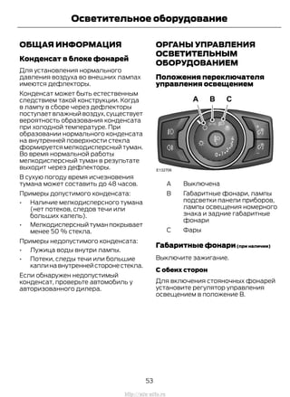 ОБЩАЯ ИНФОРМАЦИЯ
Конденсат в блоке фонарей
Для установления нормального
давления воздуха во внешних лампах
имеются дефлекторы.
Конденсат может быть естественным
следствием такой конструкции. Когда
в лампу в сборе через дефлекторы
поступает влажный воздух,существует
вероятность образования конденсата
при холодной температуре. При
образовании нормального конденсата
на внутренней поверхности стекла
формируетсямелкодисперсныйтуман.
Во время нормальной работы
мелкодисперсный туман в результате
выходит через дефлекторы.
В сухую погоду время исчезновения
тумана может составить до 48 часов.
Примеры допустимого конденсата:
• Наличие мелкодисперсного тумана
(нет потеков, следов течи или
больших капель).
• Мелкодисперсныйтуманпокрывает
менее 50 % стекла.
Примеры недопустимого конденсата:
• Лужица воды внутри лампы.
• Потеки, следы течи или большие
каплинавнутреннейсторонестекла.
Если обнаружен недопустимый
конденсат, проверьте автомобиль у
авторизованного дилера.
ОРГАНЫ УПРАВЛЕНИЯ
ОСВЕТИТЕЛЬНЫМ
ОБОРУДОВАНИЕМ
Положения переключателя
управления освещением
BыключенаA
Габаритные фонари, лампы
подсветки панели приборов,
лампы освещения номерного
знака и задние габаритные
фонари
B
ФарыC
Габаритные фонари(при наличии)
Выключите зажигание.
С обеих сторон
Для включения стояночных фонарей
установите регулятор управления
освещением в положение B.
53
Transit (TTG) Vehicles Built From: 19-06-2014, EK3J-19A321-AXA (CG3612ruRUS) ruRUS, Edition date: 04/2014, First Printing
Осветительное оборудование
http://ava-avto.ru
 