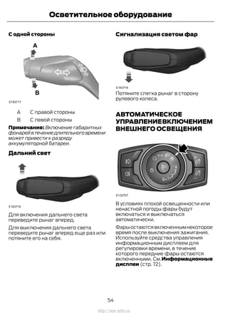 С одной стороны
С правой стороныA
С левой стороныB
Примечание: Включение габаритных
фонарейвтечениедлительноговремени
может привести к разряду
аккумуляторной батареи.
Дальний свет
Для включения дальнего света
переведите рычаг вперед.
Для выключения дальнего света
переведите рычаг вперед еще раз или
потяните его на себя.
Сигнализация светом фар
Потяните слегка рычаг в сторону
рулевого колеса.
АВТОМАТИЧЕСКОЕ
УПРАВЛЕНИЕВКЛЮЧЕНИЕМ
ВНЕШНЕГО ОСВЕЩЕНИЯ
В условиях плохой освещенности или
ненастной погоды фары будут
включаться и выключаться
автоматически.
Фарыостаютсявключеннымнекоторое
время после выключения зажигания.
Используйте средства управления
информационным дисплеем для
регулировки времени, в течение
которого передние фары остаются
включенными. См.Информационные
дисплеи (стр. 72).
54
Transit (TTG) Vehicles Built From: 19-06-2014, EK3J-19A321-AXA (CG3612ruRUS) ruRUS, Edition date: 04/2014, First Printing
Осветительное оборудование
http://ava-avto.ru
 