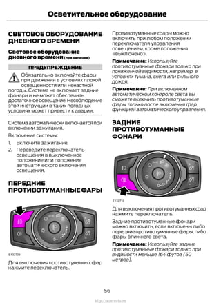 СВЕТОВОЕ ОБОРУДОВАНИЕ
ДНЕВНОГО ВРЕМЕНИ
Световое оборудование
дневного времени(при наличии)
ПРЕДУПРЕЖДЕНИЕ
Обязательно включайте фары
при движении в условиях плохой
освещенности или ненастной
погоды. Система не включает задние
фонари и не может обеспечить
достаточноеосвещение.Несоблюдение
этой инструкции в таких погодных
условиях может привести к аварии.
Системаавтоматическивключаетсяпри
включении зажигания.
Включение системы:
1. Включите зажигание.
2. Переведите переключатель
освещения в выключенное
положение или положение
автоматического включения
освещения.
ПЕРЕДНИЕ
ПРОТИВОТУМАННЫЕФАРЫ
Длявыключенияпротивотуманныхфар
нажмите переключатель.
Противотуманные фары можно
включить при любом положении
переключателя управления
освещением, кроме положения
«выключено».
Примечание: Используйте
противотуманные фонари только при
пониженной видимости, например, в
условиях тумана, снега или сильного
дождя.
Примечание: При включенном
автоматическом контроле света вы
сможете включить противотуманные
фары только после включения фар
функцией автоматического управления.
ЗАДНИЕ
ПРОТИВОТУМАННЫЕ
ФОНАРИ
Длявыключенияпротивотуманныхфар
нажмите переключатель.
Задние противотуманные фонари
можно включить, если включены либо
передниепротивотуманныефары,либо
фары ближнего света.
Примечание: Используйте задние
противотуманные фонари только при
видимости меньше 164 футов (50
метров).
56
Transit (TTG) Vehicles Built From: 19-06-2014, EK3J-19A321-AXA (CG3612ruRUS) ruRUS, Edition date: 04/2014, First Printing
Осветительное оборудование
http://ava-avto.ru
 