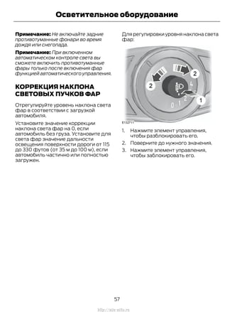 Примечание: Не включайте задние
противотуманные фонари во время
дождя или снегопада.
Примечание: При включенном
автоматическом контроле света вы
сможете включить противотуманные
фары только после включения фар
функцией автоматического управления.
КОРРЕКЦИЯ НАКЛОНА
СВЕТОВЫХ ПУЧКОВ ФАР
Отрегулируйте уровень наклона света
фар в соответствии с загрузкой
автомобиля.
Установите значение коррекции
наклона света фар на 0, если
автомобиль без груза. Установите для
света фар значение дальности
освещения поверхности дороги от 115
до 330 футов (от 35 м до 100 м), если
автомобиль частично или полностью
загружен.
Для регулировки уровня наклона света
фар:
1. Нажмите элемент управления,
чтобы разблокировать его.
2. Поверните до нужного значения.
3. Нажмите элемент управления,
чтобы заблокировать его.
57
Transit (TTG) Vehicles Built From: 19-06-2014, EK3J-19A321-AXA (CG3612ruRUS) ruRUS, Edition date: 04/2014, First Printing
Осветительное оборудование
http://ava-avto.ru
 