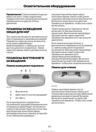 Примечание: Слегка нажмите на рычаг
вверх или вниз, чтобы индикаторы
поворота мигнули три раза для указания
перемещения на другую полосу
движения.
ПЛАФОНЫ ОСВЕЩЕНИЯ
НИШИ ДЛЯ НОГ
Эти лампы включаются автоматически
при открывании и закрывании дверей.
Подсветка порогов также включится,
если замки дверей будут
разблокированы с помощью пульта
дистанционного управления. Через
короткое время лампы автоматически
гаснут.
ПЛАФОНЫ ВНУТРЕННЕГО
ОСВЕЩЕНИЯ
Лампа освещения подножки
BыключенаA
ДействиеотконтактовдверейB
On (Вкл.)C
Если выключатель находится в
положенииB,приразблокированииили
открывании двери будет включаться
лампа освещения подножки. Если при
выключенном зажигании дверь
автомобиля была оставлена открытой,
то во избежание разрядки
аккумуляторной батареи через
некоторое время лампа освещения
подножки автоматически выключится.
Включите зажигание на короткий
промежуток времени, чтобы она снова
включилась.
Лампа освещения подножки также
включается при выключении
зажигания. Выключение произойдет
автоматически через короткий
промежуток времени или при запуске
двигателя.
Если зажигание выключено, а
выключательпереводитсявположение
С, лампа освещения подножки
включается. Выключение произойдет
автоматически через короткий
промежуток времени для
предотвращения разрядки
аккумуляторной батареи. Включите
зажигание на короткий промежуток
времени, чтобы она снова включилась.
Лампы для чтения
Через некоторое время после
выключения зажигания лампы для
чтениякартывыключатсявоизбежание
разрядки аккумуляторной батареи.
Включите зажигание на короткий
промежуток времени, чтобы они снова
включились.
59
Transit (TTG) Vehicles Built From: 19-06-2014, EK3J-19A321-AXA (CG3612ruRUS) ruRUS, Edition date: 04/2014, First Printing
Осветительное оборудование
http://ava-avto.ru
 