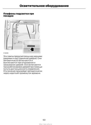 Плафоны подсветки при
посадке
Этилампыпредусмотренынадзадними
дверями и над сдвижной дверью. Они
автоматически включаются и
выключаются при открывании и
закрывании дверей. Они включаются
приразблокировкедверейприпомощи
пульта дистанционного управления.
Отключениепроизойдетавтоматически
через короткий промежуток времени.
60
Transit (TTG) Vehicles Built From: 19-06-2014, EK3J-19A321-AXA (CG3612ruRUS) ruRUS, Edition date: 04/2014, First Printing
Осветительное оборудование
http://ava-avto.ru
 