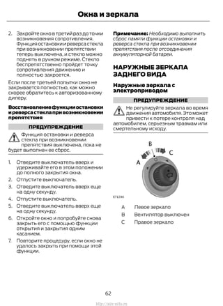 2. Закройтеокновтретийраздоточки
возникновения сопротивления.
Функцияостановкииреверсастекла
при возникновении препятствии
теперь выключена, и стекло можно
поднять в ручном режиме. Стекло
беспрепятственно пройдет точку
сопротивления движению и
полностью закроется.
Если после третьей попытки окно не
закрывается полностью, как можно
скорее обратитесь к авторизованному
дилеру.
Восстановлениефункцииостановки
иреверсастеклапривозникновении
препятствия
ПРЕДУПРЕЖДЕНИЕ
Функция остановки и реверса
стекла при возникновении
препятствия выключена, пока не
будет выполнен ее сброс.
1. Отведите выключатель вверх и
удерживайте его в этом положении
до полного закрытия окна.
2. Отпустите выключатель.
3. Отведите выключатель вверх еще
на одну секунду.
4. Отпустите выключатель.
5. Отведите выключатель вверх еще
на одну секунду.
6. Откройте окно и попробуйте снова
закрыть его с помощью функции
открытия и закрытия одним
касанием.
7. Повторите процедуру, если окно не
удалось закрыть при помощи этой
функции.
Примечание: Необходимо выполнить
сброс памяти функции остановки и
реверса стекла при возникновении
препятствия после отсоединения
аккумуляторной батареи.
НАРУЖНЫЕ ЗЕРКАЛА
ЗАДНЕГО ВИДА
Наружные зеркала с
электроприводом
ПРЕДУПРЕЖДЕНИЕ
Не регулируйте зеркала во время
движения автомобиля.Это может
привести к потере контроля над
автомобилем, серьезным травмам или
смертельному исходу.
Левое зеркалоA
Вентилятор выключенB
Правое зеркалоC
62
Transit (TTG) Vehicles Built From: 19-06-2014, EK3J-19A321-AXA (CG3612ruRUS) ruRUS, Edition date: 04/2014, First Printing
Окна и зеркала
http://ava-avto.ru
 