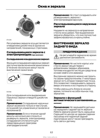 Регулировка зеркала осуществляется
отведением джойстика в одном из
направлений, показанных стрелками.
Складывающиеся зеркала с
электроприводом(при наличии)
Складываниеивыдвижениезеркал
Функцияскладываниянаружныхзеркал
доступна при включенном зажигании и
в течение нескольких минут после
выключения зажигания.
Для складывания или выдвижения
наружных зеркал отведите джойстик
вниз.
Примечание: Складывание наружных
зеркал возможно только в том случае,
если джойстик управления установлен в
положение B.
Примечание: Если в течение одной
минуты несколько раз сложить и
развернуть зеркала, электропривод
складывания отключится для
предотвращения перегрева
электродвигателей.
Примечание: Не стоит складывать или
разворачивать зеркала с
электроприводом вручную.
Раскладывающиеся наружные
зеркала
Надавите на зеркало в направлении
стекла окна двери. При выдвижении
зеркала убедитесь, что оно полностью
зафиксировалось в кронштейне.
ВНУТРЕННЕЕ ЗЕРКАЛО
ЗАДНЕГО ВИДА
ПРЕДУПРЕЖДЕНИЕ
Не регулируйте зеркала во время
движения автомобиля.
Примечание: Не чистите корпус или
стекло зеркал веществами с
добавлением твердых абразивов,
топлива или других чистящих средств на
основе нефти или аммиака.
Внутреннее зеркало можно настроить
по своим предпочтениям. У некоторых
зеркал есть вторая поворотная точка.
Это позволяет поворачивать зеркало
вверх или вниз и из стороны в сторону.
Чтобы уменьшить блики в ночное
время, потяните на себя язычок под
зеркалом.
Зеркало с функцией
автоматическогозатемнения(при
наличии)
Примечание: Не закрывайте датчики
на передней и задней части зеркала.
Работа зеркала может быть нарушена.
Сидящий по центру на заднем сидении
пассажир или поднятый задний
подголовник могут также преградить
путь света к датчику.
63
Transit (TTG) Vehicles Built From: 19-06-2014, EK3J-19A321-AXA (CG3612ruRUS) ruRUS, Edition date: 04/2014, First Printing
Окна и зеркала
http://ava-avto.ru
 