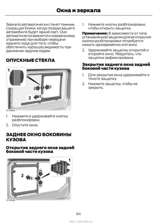 Зеркало автоматически станет темным,
сокращая блики, когда позади вашего
автомобиля будет яркий свет. Оно
автоматическивернетсякнормальному
отражению при выборе передачи
заднего хода для того, чтобы
обеспечить хорошую видимость при
движении задним ходом.
ОПУСКНЫЕ СТЕКЛА
1. Нажмите и удерживайте кнопку
разблокировки.
2. Опустите окно.
ЗАДНЕЕ ОКНО БОКОВИНЫ
КУЗОВА
Открытие заднего окна задней
боковой части кузова
1. Нажмите кнопку разблокировки,
чтобы открыть защелку.
Примечание: В зависимости от типа
установленной защелки для ее открытия
кнопки разблокировки потребуется
нажать одновременно или вниз.
2. Удерживайте защелку открытой и
откройте окно. Убедитесь, что
защелка зафиксирована.
Закрытие заднего окна задней
боковой части кузова
1. Для закрытия окна удерживайте и
тяните защелку.
2. Нажмите защелку, чтобы ее
закрыть.
64
Transit (TTG) Vehicles Built From: 19-06-2014, EK3J-19A321-AXA (CG3612ruRUS) ruRUS, Edition date: 04/2014, First Printing
Окна и зеркала
http://ava-avto.ru
 