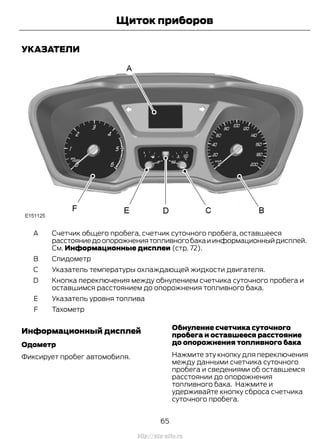 УКАЗАТЕЛИ
Счетчик общего пробега, счетчик суточного пробега, оставшееся
расстояниедоопорожнениятопливногобакаиинформационныйдисплей.
См. Информационные дисплеи (стр. 72).
A
СпидометрB
Указатель температуры охлаждающей жидкости двигателя.C
Кнопка переключения между обнулением счетчика суточного пробега и
оставшимся расстоянием до опорожнения топливного бака.
D
Указатель уровня топливаE
ТахометрF
Информационный дисплей
Одометр
Фиксирует пробег автомобиля.
Обнуление счетчика суточного
пробега и оставшееся расстояние
до опорожнения топливного бака
Нажмите эту кнопку для переключения
между данными счетчика суточного
пробега и сведениями об оставшемся
расстоянии до опорожнения
топливного бака. Нажмите и
удерживайте кнопку сброса счетчика
суточного пробега.
65
Transit (TTG) Vehicles Built From: 19-06-2014, EK3J-19A321-AXA (CG3612ruRUS) ruRUS, Edition date: 04/2014, First Printing
Щиток приборов
http://ava-avto.ru
 