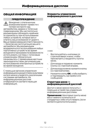 ОБЩАЯ ИНФОРМАЦИЯ
ПРЕДУПРЕЖДЕНИЕ
Вождение с отвлеченным
вниманием может привести к
потере контроля над
автомобилем, аварии и телесным
повреждениям. Мы настоятельно
рекомендуем соблюдать крайнюю
осторожность при использовании
любых устройств, которые могут
отвлечь ваше внимание от дороги.
Вашапервоочереднаяответственность
— безопасная эксплуатация вашего
автомобиля. Мы рекомендуем
воздержатьсяотиспользованиялюбых
портативных устройств во время
вожденияипризываемповозможности
использовать системы с голосовым
управлением. Обязательно
ознакомьтесь с применимым местным
законодательством, регулирующим
использование электронных устройств
во время вождения.
C помощью органов управления
информационнымдисплеемнарулевом
колесе можно управлять различными
системами автомобиля. На
информационном дисплее
отображается соответствующая
информация.
Элементы управления
информационного дисплея
• Воспользуйтесь кнопками со
стрелкой вверх и вниз, чтобы
просмотреть и выделить пункты
меню.
• Для входа в подменю нажмите
кнопку со стрелкой вправо.
• Длявыходаизменюнажмитекнопку
со стрелкой влево.
• Нажмите кнопку ОК, чтобы выбрать
и подтвердить настройки или
сообщения.
Структура меню —
информационный дисплей
Доступ к меню можно получить с
помощью устройства управления
информационным дисплеем.
Примечание: Некоторые пункты меню
могут немного отличаться от
стандартных либо отсутствовать (если
являются дополнительными).
72
Transit (TTG) Vehicles Built From: 19-06-2014, EK3J-19A321-AXA (CG3612ruRUS) ruRUS, Edition date: 04/2014, First Printing
Информационные дисплеи
http://ava-avto.ru
 