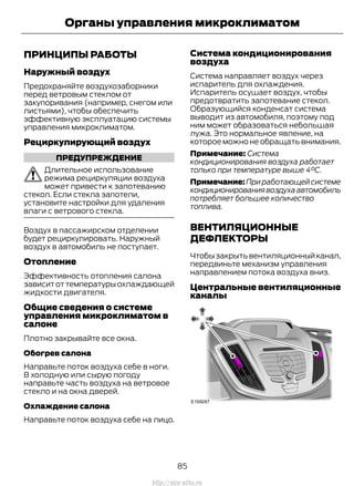 ПРИНЦИПЫ РАБОТЫ
Наружный воздух
Предохраняйте воздухозаборники
перед ветровым стеклом от
закупоривания (например, снегом или
листьями), чтобы обеспечить
эффективную эксплуатацию системы
управления микроклиматом.
Рециркулирующий воздух
ПРЕДУПРЕЖДЕНИЕ
Длительное использование
режима рециркуляции воздуха
может привести к запотеванию
стекол. Если стекла запотели,
установите настройки для удаления
влаги с ветрового стекла.
Воздух в пассажирском отделении
будет рециркулировать. Наружный
воздух в автомобиль не поступает.
Отопление
Эффективность отопления салона
зависит от температуры охлаждающей
жидкости двигателя.
Общие сведения о системе
управления микроклиматом в
салоне
Плотно закрывайте все окна.
Обогрев салона
Направьте поток воздуха себе в ноги.
В холодную или сырую погоду
направьте часть воздуха на ветровое
стекло и на окна дверей.
Охлаждение салона
Направьте поток воздуха себе на лицо.
Система кондиционирования
воздуха
Система направляет воздух через
испаритель для охлаждения.
Испаритель осушает воздух, чтобы
предотвратить запотевание стекол.
Образующийся конденсат система
выводит из автомобиля, поэтому под
ним может образоваться небольшая
лужа. Это нормальное явление, на
которое можно не обращать внимания.
Примечание: Система
кондиционирования воздуха работает
только при температуре выше 4°C.
Примечание:Приработающейсистеме
кондиционированиявоздухаавтомобиль
потребляет большее количество
топлива.
ВЕНТИЛЯЦИОННЫЕ
ДЕФЛЕКТОРЫ
Чтобызакрытьвентиляционныйканал,
передвиньте механизм управления
направлением потока воздуха вниз.
Центральные вентиляционные
каналы
85
Transit (TTG) Vehicles Built From: 19-06-2014, EK3J-19A321-AXA (CG3612ruRUS) ruRUS, Edition date: 04/2014, First Printing
Органы управления микроклиматом
http://ava-avto.ru
 