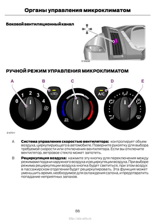 Боковойвентиляционныйканал
РУЧНОЙ РЕЖИМ УПРАВЛЕНИЯ МИКРОКЛИМАТОМ
Система управления скоростью вентилятора: контролирует объем
воздуха, циркулирующего в автомобиле. Поверните рукоятку для выбора
требуемой скорости или отключения вентилятора. Если вы отключите
вентилятор, ветровое стекло может запотеть.
A
Рециркуляция воздуха: нажмите эту кнопку для переключения между
режимамиподачинаружноговоздухаирециркуляциивоздуха.Привыборе
режима рециркуляции воздуха кнопка будет светиться, при этом воздух
в пассажирском отделении будет рециркулировать. Эта функция может
уменьшитьвремя,необходимоедляохлаждениясалона,ипредотвратить
попадание неприятных запахов.
B
86
Transit (TTG) Vehicles Built From: 19-06-2014, EK3J-19A321-AXA (CG3612ruRUS) ruRUS, Edition date: 04/2014, First Printing
Органы управления микроклиматом
http://ava-avto.ru
 