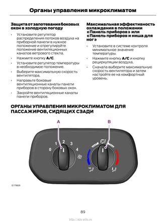 Защитаотзапотеваниябоковых
окон в холодную погоду
• Установите регулятор
распределения потоков воздуха на
приборной панели в нужное
положение и отрегулируйте
положение вентиляционных
каналов ветрового стекла.
• Нажмите кнопку A/C.
• Установите регулятор температуры
в необходимое положение.
• Выберите максимальную скорость
вентилятора.
• Направьте боковые
вентиляционные каналы панели
приборов в сторону боковых окон.
• Закройте вентиляционные каналы
панели приборов.
Максимальнаяэффективность
охлаждения в положении
«Панель приборов» или
«Панель приборов и ниша для
ног»
• Установите в системе контроля
минимальное значение
температуры.
• Нажмите кнопку A/C и кнопку
рециркуляции воздуха.
• Сначала выберите максимальную
скорость вентилятора и затем
настройте ее на комфортный
уровень.
ОРГАНЫ УПРАВЛЕНИЯ МИКРОКЛИМАТОМ ДЛЯ
ПАССАЖИРОВ, СИДЯЩИХ СЗАДИ
89
Transit (TTG) Vehicles Built From: 19-06-2014, EK3J-19A321-AXA (CG3612ruRUS) ruRUS, Edition date: 04/2014, First Printing
Органы управления микроклиматом
http://ava-avto.ru
 