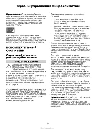 Примечание: Если автомобиль не
оборудован переключателем включения
обогрева наружных зеркал, включение
осуществляется автоматически при
включении обогрева ветрового или
заднего стекла.
Оба зеркала обогреваются для
удаления льда, инея и конденсата.
Отключениепроизойдетавтоматически
через короткий промежуток времени.
ВСПОМОГАТЕЛЬНЫЙ
ОТОПИТЕЛЬ
Стояночный отопитель,
работающий на топливе
ПРЕДУПРЕЖДЕНИЕ
Запрещается пользоваться
стояночным обогревателем,
работающим на топливе, когда
автомобиль находится на заправочной
станции, около источников
воспламеняющихся паров или летучих
веществ, а также в закрытых
помещениях. Это может привести к
серьезным телесным повреждениям
или смерти.
Система обогревает двигатель и салон
автомобиля, используя топливо из
топливного бака автомобиля. Система
работает только в том случае, если
автомобиль простаивает с
выключенным двигателем.
При правильном использовании
система:
• отапливает моторный отсек
(подогрев двигателя) и салон
автомобиля;
• удаляет иней со стекол в морозную
погоду и препятствует выпадению
конденсата влаги на стеклах;
• позволяет избежать холодных
пусков двигателя и обеспечивает
более быстрый прогрев двигателя
до рабочей температуры.
После завершения отопительного
цикла, если вы не запустите двигатель,
система не перейдет к следующему
запрограммированномуотопительному
циклу.
Поэтому после завершения
отопительного цикла мы рекомендуем
проехать на автомобиле хотя бы то же
время, которое продолжался цикл
отопления. Это предотвращает
разряжение аккумуляторной батареи.
Рекомендуется включать систему
каждый месяц приблизительно на 10
минут для предотвращения заедания
водяногонасосаилиэлектродвигателя
отопителя.
Система работает, только если объем
топлива в топливном баке автомобиля
составляет не менее 16 литров
(3,5 галлона) и температура наружного
воздуханиже15°C.Системанеработает
при низком уровне зарядки
аккумуляторной батареи.
Примечание:Приработающейсистеме
из-под автомобиля выходят
отработанные газы. Это нормальное
явление, на которое можно не обращать
внимания.
91
Transit (TTG) Vehicles Built From: 19-06-2014, EK3J-19A321-AXA (CG3612ruRUS) ruRUS, Edition date: 04/2014, First Printing
Органы управления микроклиматом
http://ava-avto.ru
 