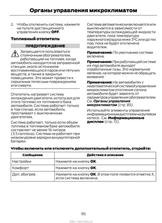 2. Чтобы отключить систему, нажмите
на пульте дистанционного
управления кнопку OFF.
Топливный отопитель
ПРЕДУПРЕЖДЕНИЕ
Запрещается пользоваться
стояночным обогревателем,
работающим на топливе, когда
автомобиль находится на заправочной
станции, около источников
воспламеняющихся паров или летучих
веществ, а также в закрытых
помещениях. Это может привести к
серьезным телесным повреждениям
или смерти.
Отопитель нагревает систему
охлаждения двигателя, используя для
этого топливо из топливного бака
автомобиля. Система работает только
в том случае, если автомобиль
простаивает с выключенным
двигателем.
Система работает, только если объем
топлива в топливном баке автомобиля
составляет не менее 16 литров
(3,5 галлона). Система не работает при
низкомуровнезарядкиаккумуляторной
батареи.
Системаавтоматическивключаетсяили
выключается в зависимости от
температуры охлаждающей жидкости
двигателя, пока температура
наружного воздуха ниже 3°C или до тех
пор, пока не будет отключена
водителем.
Примечание: По умолчанию система
включена.
Примечание:Приработающейсистеме
из-под автомобиля выходят
отработанные газы. Это нормальное
явление, на которое можно не обращать
внимания.
Примечание: На автомобилях с
неавтоматической системой управления
микроклиматом отопление салона
автомобиля будет зависеть от
параметров управления обогревателем.
См. Органы управления
микроклиматом (стр. 85).
Используйте элементы управления
информационнымдисплеемнарулевом
колесе. См. Информационные
дисплеи (стр. 72).
Чтобы включить или отключить дополнительный отопитель, откройте:
Действие и описаниеСообщение
Нажмите на кнопку ОК.Настройки
Нажмите на кнопку ОК.Комфорт
Нажмите на кнопку ОК. В этом поле появится отметка X,
если система включена.
Доп. обогрев
95
Transit (TTG) Vehicles Built From: 19-06-2014, EK3J-19A321-AXA (CG3612ruRUS) ruRUS, Edition date: 04/2014, First Printing
Органы управления микроклиматом
http://ava-avto.ru
 