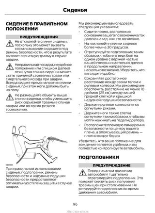 СИДЕНИЕ В ПРАВИЛЬНОМ
ПОЛОЖЕНИИ
ПРЕДУПРЕЖДЕНИЯ
Не отклоняйте спинку сиденья,
поскольку это может вызвать
соскальзывание сидящего под
ремень безопасности, что в результате
вызовет серьезную травму в случае
аварии.
Неправильнаяпосадка,неудобное
положение или слишком далеко
откинутая спинка сиденья может
стать причиной серьезных травм или
смертельного исхода при аварии.
Всегда сидите прямо напротив спинки
сиденья, при этом ноги должны быть
на полу.
Не размещайте объекты выше
спинкисиденья,чтобыуменьшить
риск серьезной травмы в случае
аварии или во время резкого
торможения.
При правильном использовании
сиденье, подголовник, ремень
безопасности и надувные подушки
безопасности предоставляют
оптимальную степень защиты в случае
аварии.
Мы рекомендуем вам следовать
следующим указаниям:
• Сидите прямо, расположив
основаниевашегопозвоночникатак
далеко назад, как это возможно.
• На наклоняйте спинки сиденья
более чем на 30 градусов.
• Отрегулируйте подголовник таким
образом, чтобы его верх был на
одном уровне с верхней частью
вашей головы и настолько далеко
в продольном направлении,
наскольковозможно.Убедитесь,что
вы сидите удобно.
• Сохраняйте достаточное
расстояние между своим телом и
рулевым колесом. Мы рекомендуем
обеспечить расстояние не менее 10
дюймов (25 см) между вашей
грудной клеткой и крышкой
надувной подушки безопасности.
• Держите рулевое колесо слегка
согнутыми руками.
• Держите ноги также слегка
согнутыми таким образом, чтобы вы
моглинажиматьнапедалидоупора.
• Расположитеплечевуюлямкуремня
безопасности по центру вашего
плеча, а опоясывающий ремень —
плотно вокруг бедер.
Убедитесь, что ваше положение для
вождения является удобным, и вы
полностью контролируете автомобиль.
ПОДГОЛОВНИКИ
ПРЕДУПРЕЖДЕНИЕ
Перед началом движения
автомобиля тщательно
отрегулируйте подголовник. Это
поможет снизить риск получения
травмы шеи при столкновении. Не
регулируйте подголовник во время
движения автомобиля.
96
Transit (TTG) Vehicles Built From: 19-06-2014, EK3J-19A321-AXA (CG3612ruRUS) ruRUS, Edition date: 04/2014, First Printing
Сиденья
http://ava-avto.ru
 