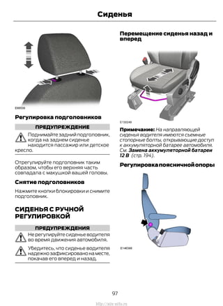 Регулировка подголовников
ПРЕДУПРЕЖДЕНИЕ
Поднимайтезаднийподголовник,
когда на заднем сиденье
находится пассажир или детское
кресло.
Отрегулируйте подголовник таким
образом, чтобы его верхняя часть
совпадала с макушкой вашей головы.
Снятие подголовников
Нажмите кнопки блокировки и снимите
подголовник.
СИДЕНЬЯ С РУЧНОЙ
РЕГУЛИРОВКОЙ
ПРЕДУПРЕЖДЕНИЯ
Не регулируйте сиденье водителя
во время движения автомобиля.
Убедитесь, что сиденье водителя
надежнозафиксированонаместе,
покачав его вперед и назад.
Перемещение сиденья назад и
вперед
Примечание: На направляющей
сиденья водителя имеются съемные
стопорные болты, открывающие доступ
к аккумуляторной батарее автомобиля.
См. Замена аккумуляторной батареи
12 В (стр. 194).
Регулировкапоясничнойопоры
97
Transit (TTG) Vehicles Built From: 19-06-2014, EK3J-19A321-AXA (CG3612ruRUS) ruRUS, Edition date: 04/2014, First Printing
Сиденья
http://ava-avto.ru
 
