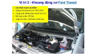 Vị trí 2 - Khoang động cơ Ford Transit
• Cần nhấn mạnh các điểm:
• Động cơ Duratorq 2.4L-TDCi (VGT)
• Công suất 138Hp (tiêu chuẩn Euro 3).
• Mô men xoắn: 375 Nm
• Hộp số 6 cấp – tiết kiệm nhiên liệu
 