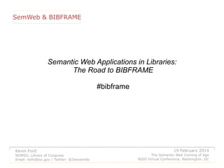 SemWeb & BIBFRAME

Semantic Web Applications in Libraries:
The Road to BIBFRAME
#bibframe

Kevin Ford
NDMSO, Library of Congress
Email: kefo@loc.gov / Twitter: @3windmills

19 February 2014
The Semantic Web Coming of Age
NISO Virtual Conference, Washington, DC

 