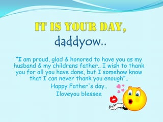 “I am proud, glad & honored to have you as my
husband & my childrens father.. I wish to thank
you for all you have done, but I somehow know
that I can never thank you enough”..
Happy Father's day..
Iloveyou blessee
 